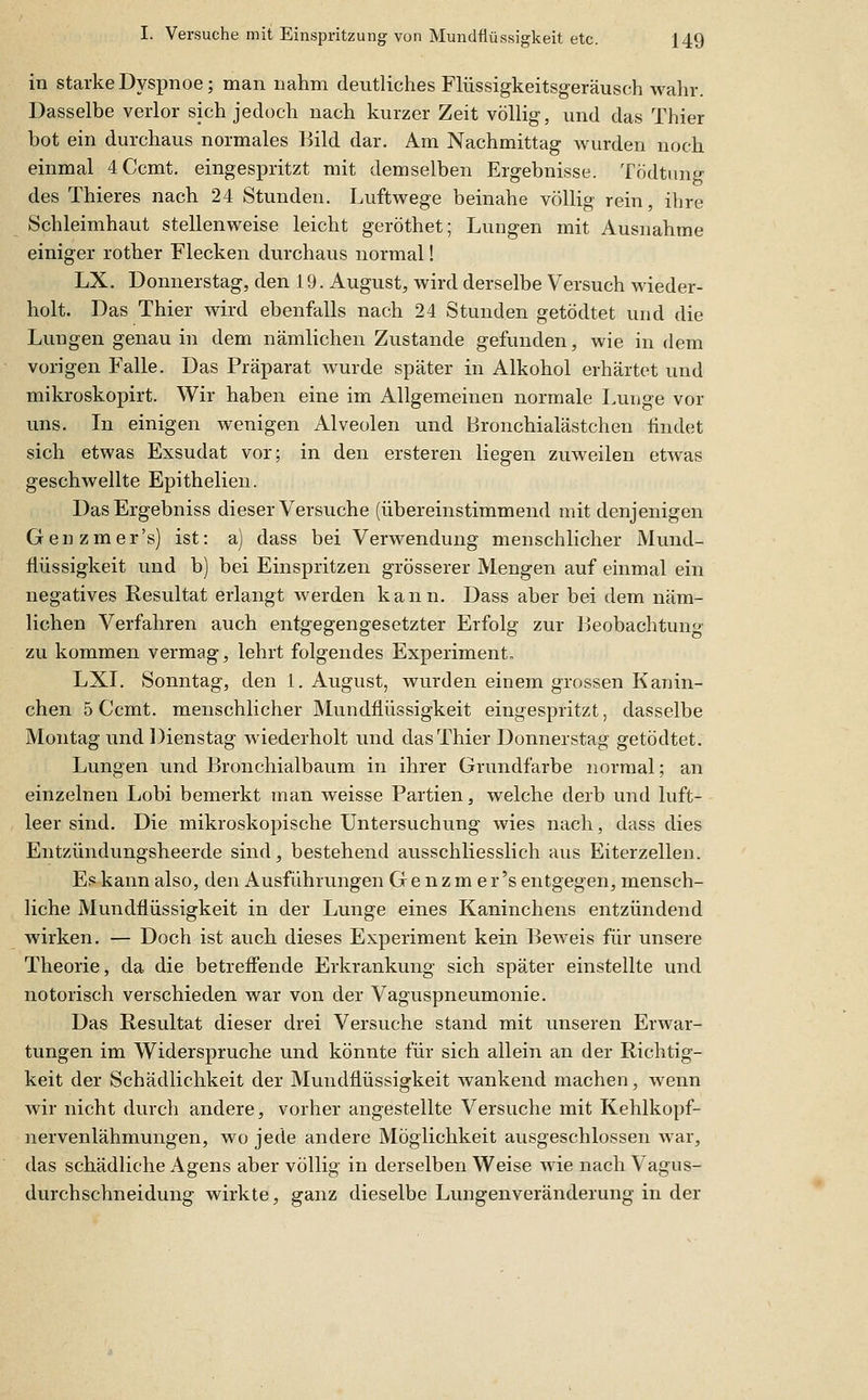 in starke Dyspnoe; man nahm deutliches Flüssigkeitsgeräusch wahr. Dasselbe verlor sich jedoch nach kurzer Zeit völlig, und das Thier bot ein durchaus normales Bild dar. Am Nachmittag w^urden noch einmal 4 Ccmt. eingespritzt mit demselben Ergebnisse. Tödtung des Thieres nach 24 Stunden. Luftwege beinahe völlig rein, ihre Schleimhaut stellenweise leicht geröthet; Lungen mit Ausnahme einiger rother Flecken durchaus normal! LX. Donnerstag, den 19. August, wird derselbe Versuch wieder- holt. Das Thier wird ebenfalls nach 24 Stunden getödtet und die Lungen genau in dem nämlichen Zustande gefunden, wie in dem vorigen Falle. Das Präparat wurde später in Alkohol erhärtet und mikroskopirt. Wir haben eine im Allgemeinen normale Lunge vor uns. Li einigen wenigen Alveolen und Bronchialästchen findet sich etwas Exsudat vor; in den ersteren liegen zuweilen etwas geschwellte Epithelien. DasErgebniss dieser Versuche (übereinstimmend mit denjenigen Genzmer's) ist: a) dass bei Verwendung menschlicher Mund- flüssigkeit und b) bei Einspritzen grösserer Mengen auf einmal ein negatives Resultat erlangt werden kann. Dass aber bei dem näm- lichen Verfahren auch entgegengesetzter Erfolg zur Beobachtung zu kommen vermag, lehrt folgendes Experiment. LXI. Sonntag, den 1. August, wurden einem grossen Kanin- chen 5 Ccmt. menschlicher Mundflüssigkeit eingespritzt, dasselbe Montag und Dienstag wiederholt und das Thier Donnerstag getödtet. Lungen und Bronchialbaum in ihrer Grundfarbe normal; an einzelnen Lobi bemerkt man weisse Partien, welche derb und luft- leer sind. Die mikroskopische Untersuchung wies nach, dass dies Entzündungsheerde sind, bestehend ausschliesslich aus Eiterzellen. Es kann also, den Ausführungen Ge nzm er's entgegen, mensch- liche Mundflüssigkeit in der Lunge eines Kaninchens entzündend wirken. — Doch ist auch dieses Experiment kein Beweis für unsere Theorie, da die betreifende Erkrankung sich später einstellte und notorisch verschieden war von der Vaguspneumonie. Das Resultat dieser drei Versuche stand mit unseren Erwar- tungen im Widerspruche und könnte für sich allein an der Richtig- keit der Schädlichkeit der Mundflüssigkeit wankend machen, wenn wir nicht durch andere, vorher angestellte Versuche mit Kehlkopf- nervenlähmungen, wo jede andere Möglichkeit ausgeschlossen war, das schädliche Agens aber völlig in derselben Weise wie nach Vagus- durchschneidung wirkte, ganz dieselbe Lungenveränderung in der