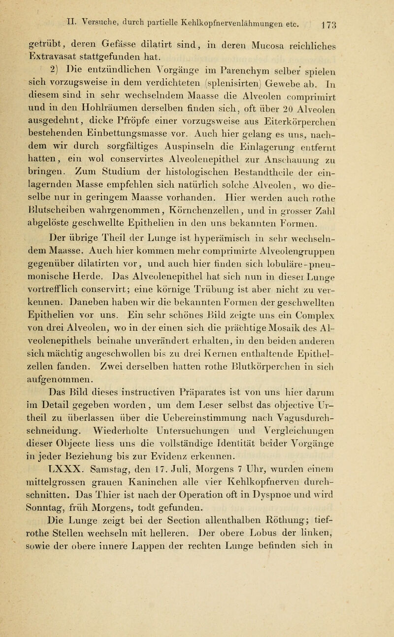 getrübt, deren Gefässe dilatirt sind, in deren Mucosa reichliches Extravasat stattgefunden hat. 2) Die entzündlichen Vorgänge im Parenchym selber spielen sich vorzugsweise in dem verdichteten (splenisirten) Gewebe ab. In diesem sind in sehr wechselndem Maasse die Alveolen comprimirt und in den Hohlräumen derselben finden sich, oft über 20 Alveolen ausgedehnt, dicke Pfropfe einer vorzugsweise aus Eiterkörperchen bestehenden Einbettungsmasse vor. Auch hier gelang es uns, nach- dem wir durch sorgfältiges Auspinseln die Einlagerung entfernt hatten, ein wol conservirtes Alveolenepithel zur Anschauung zu bringen. Zum Studium der histologischen Hestandtheile der ein- lagernden Masse empfehlen sich natürlich solche Alveolen, wo die- selbe nur in geringem Maasse vorhanden. Hier werden auch rothe Blutscheiben wahrgenommen, Körnchenzellen, und in grosser Zahl abgelöste geschwellte Epithelien in den uns bekannten T^ormen. Der übrige Theil der Luuge ist hyperämisch in sehr wechseln- dem Maasse. Auch hier kommen mehr comprimirte Alveolengruppen gegenüber dilatirten vor, und auch hier finden sicli lobuläre-pneu- monische Herde. Das Alveolenepithel hat sich nun in dieser Lunge vortrefflich conservirt; eine körnige Trübung ist aber nicht zu ver- kennen. Daneben haben wir die bekannten Formen der geschwellten Epithelien vor uns. Ein sehr schönes Bild zeigte uns ein Complex von drei Alveolen, wo in der einen sich die prächtige Mosaik des Al- veolenepithels beinahe unverändert erhalten, iu den beiden anderen sich mächtig angeschwollen bis zu drei Kernen enthaltende Epitliel- zellen fanden. Zwei derselben hatten rothe Blutkörperchen in sich aufgenommen. Das Bild dieses instructiven Präparates ist von uns hier darum im Detail gegeben worden, um dem Leser selbst das objective Ur- theil zu überlassen über die Uebereinstiramung nach Vagusdurch- schneidung. Wiederholte Untersuchungen und Vergleichungen dieser Objecte liess uns die vollständige Identität beider Vorgänge in jeder Beziehung bis zur Evidenz erkennen. LXXX. Samstag, den 17. Juli, Morgens 7 Uhr, wurden einem mittelgrossen grauen Kaninchen alle vier Kehlkopfnerven durch- schnitten. Das Thier ist nach der Operation oft in Dyspnoe und wird Sonntag, früh Morgens, todt gefunden. Die Lunge zeigt bei der Section allenthalben Röthung; tief- rothe Stellen wechseln mit helleren. Der obere Lobus der linken, Sowie der obere innere Lappen der rechten Lunge befinden sich in