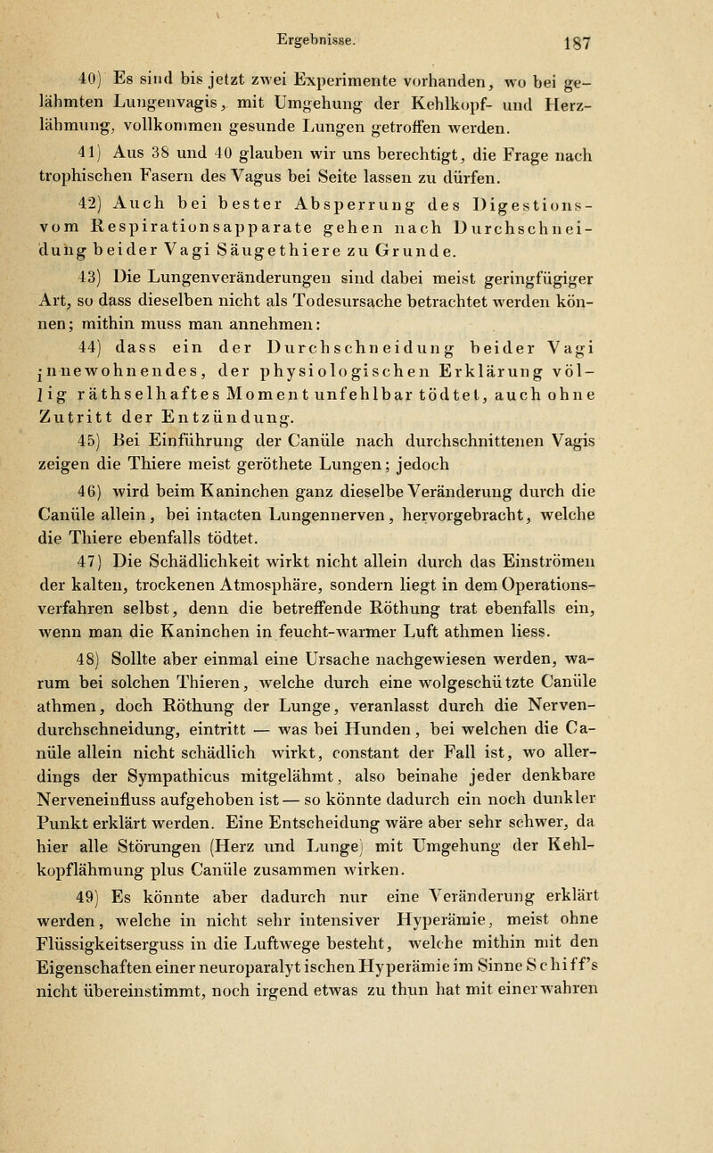 40) Es sind bis jetzt zwei Experimente vorhanden, wo bei ge- lähmten Lungenvagis, mit Umgehung der Kehlkopf- und Herz- lähmung, vollkommen gesunde I^ungen getroffen werden. 41) Aus 38 und 40 glauben wir uns berechtigt, die Frage nach trophischen Fasern des Vagus bei Seite lassen zu dürfen. 42) Auch bei bester Absperrung des Digestions- vom Respirationsapparate gehen nach Durchschnei- duhg beider Vagi Säugethiere zu Grunde. 43) Die Lungenveränderungen sind dabei meist geringfügiger Art, so dass dieselben nicht als Todesursache betrachtet Averden kön- nen ; mithin muss man annehmen: 44) dass ein der Durchschneidung beider Vagi innewohnendes, der physiologischen Erklärung völ- lig räthselhaftes Moment unfehlbar tödtet, auch ohne Zutritt der Entzündung. 45) Bei Einführung der Canüle nach durchschnittenen Vagis zeigen die Thiere meist geröthete Lungen; jedoch 46) wird beim Kaninchen ganz dieselbe Veränderung durch die Canüle allein, bei intacten Lungennerven, hervorgebracht, welche die Thiere ebenfalls tödtet. 47) Die Schädlichkeit wirkt nicht allein durch das Einströmen der kalten, trockenen Atmosphäre, sondern liegt in dem Operations- verfahren selbst, denn die betreffende Roth ung trat ebenfalls ein, wenn man die Kaninchen in feucht-warmer Luft athmen liess. 48) Sollte aber einmal eine Ursache nachgewiesen werden, wa- rum bei solchen Thieren, welche durch eine wolgeschützte Canüle athmen, doch Röthung der Lunge, veranlasst durch die Nerven- durchschneidung, eintritt — was bei Hunden, bei welchen die Ca- nüle allein nicht schädlich wirkt, constant der Fall ist, wo aller- dings der Sympathicus mitgelähmt, also beinahe jeder denkbare Nerveneinfluss aufgehoben ist— so könnte dadurch ein noch dunkler Punkt erklärt werden. Eine Entscheidung wäre aber sehr schwer, da hier alle Störungen (Herz und Lunge) mit Umgehung der Kehl- kopflähmung plus Canüle zusammen wirken. 49) Es könnte aber dadurch nur eine Veränderung erklärt werden, w^elche in nicht sehr intensiver Hyperämie, meist ohne Flüssigkeitserguss in die Luftwege besteht, welche mithin mit den Eigenschaften einer neuroparalyt ischen Hyperämie im Sinne S c hiff's nicht übereinstimmt, noch irgend etwas zu thun hat mit einer wahren