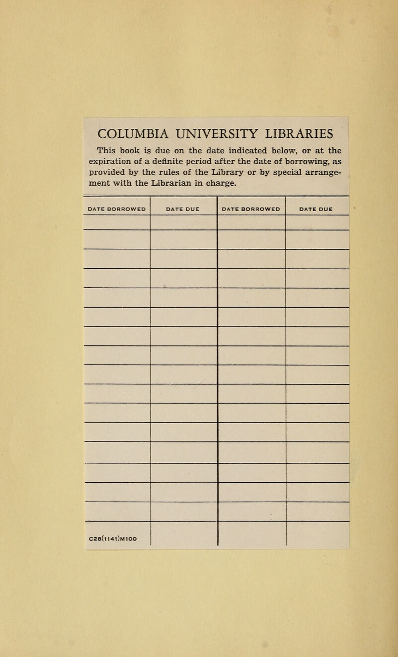 COLUMBIA UNIVERSITY LIBRARIES This book is due on the date indicated below, or at the expiration of a deflnite period after the date of borrowing, as provided by the rules of the Library or by special arrange- ment with the Ldbrarian in Charge. DATE BORROWED DATE DUE DATE BORSOWED DATE DUE i 1 C2a(l14l)M100