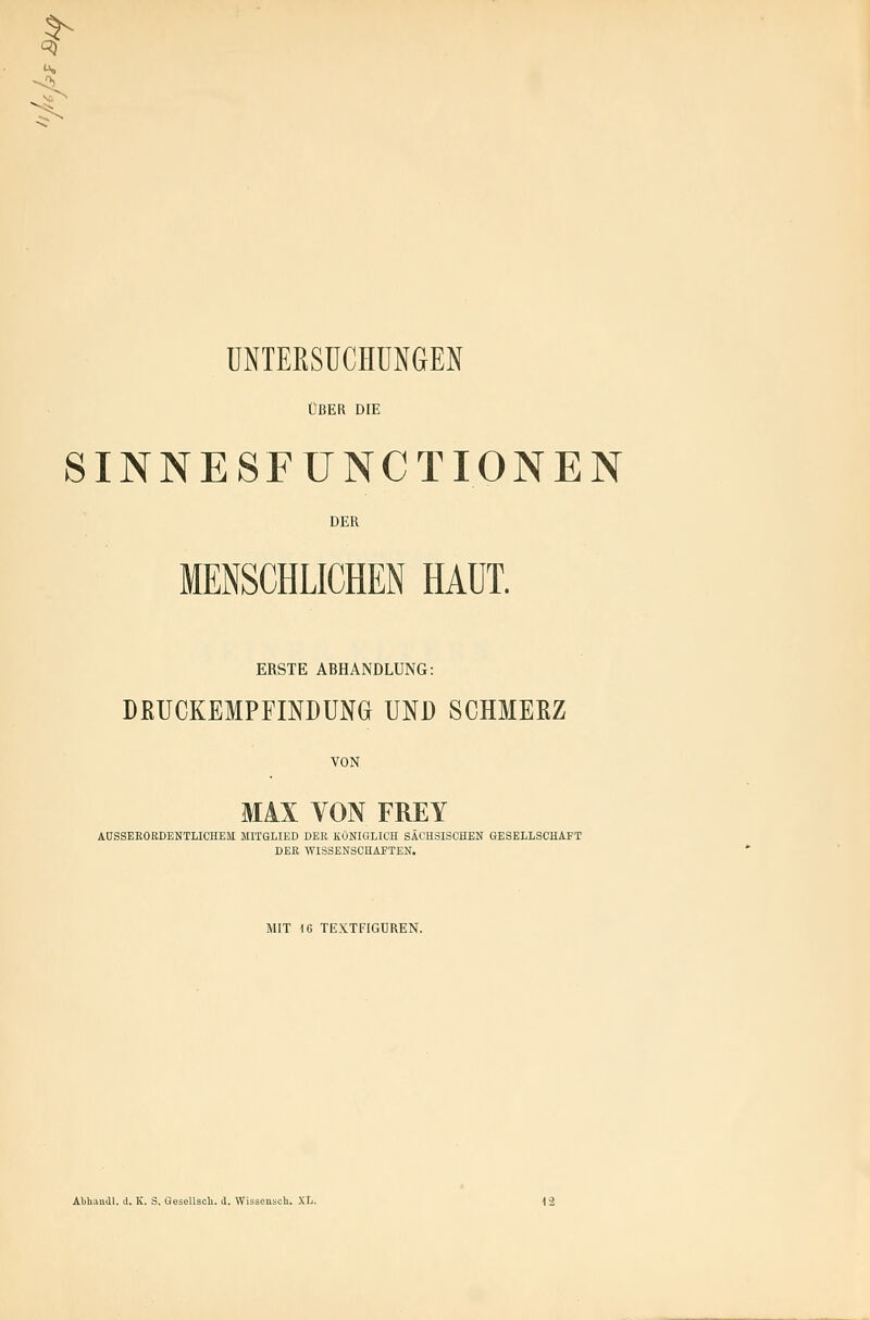 K ^ UNTEKSÜCHUNGEN ÜBER DIE SINNESFUNCT IONEN DER MENSCHLICHEN HAUT. ERSTE ABHANDLUNG: DRUCKEMPFINDUNG UND SCHMERZ VON MAX VON FREY ADSSEEOKDENTLICHEM MITGLIED BEB KÖNIGLICH SÄCHSISCHEN GESELLSCHAFT DER WISSENSCHAFTEN. MIT 16 TE.X.TFIGÜREN. Abhandl. J. IC. S. GesoUsoU. d. Wissensch. .XL. 12