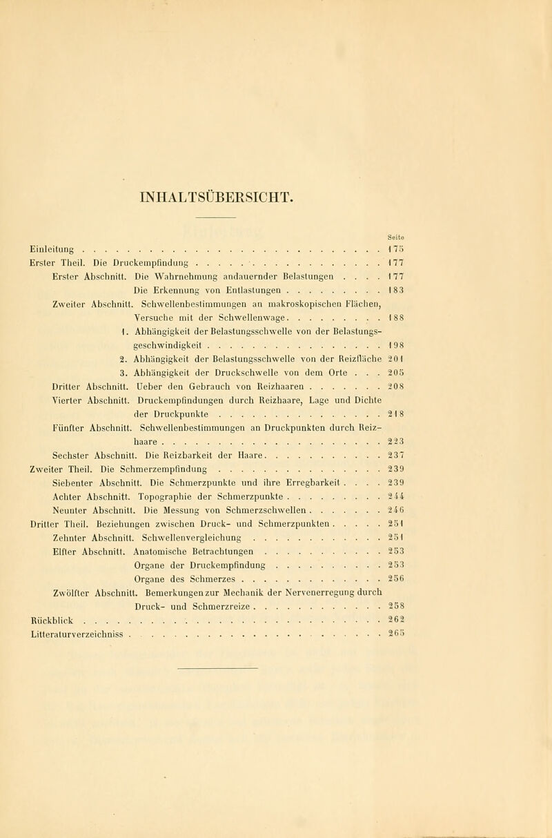 INHALTSÜBERSICHT. Seite Einleitung 175 Erster Tlieil. Die Druckempfindinig 177 Erster Abschnitt. Die Wahrnehmung andauernder Belastungen .... 177 Die Erkennung von Entlastungen 183 Zweiter Abschnitt. Schwellenbestimmungen an makroskopischen Flächen, Versuche mit der Schwellenwage 188 1. Abhängigkeit der Belastungsschwelle von der Belastungs- geschwindigkeit 198 2. Abhängigkeit der Belaslungsschwelle von der Reizfläche 201 3. Abhängigkeit der Druckschwelle von dem Orte . . . 205 Dritter Abschnitt. Ueber den Gebrauch von Reizhaaren 208 Vierter Abschnitt. Druckempfindungen durch Reizhaare, Lage und Dichte der Druckpunkte 218 Fünfter Abschnitt. Schwellenbestimmungen an Druckpunkten durch Reiz- haare 223 Sechster Abschnitt. Die Reizbarkeit der Haare 237 Zweiter Theil. Die Schmerzempfmdung 239 Siebenter Abschnitt. Die Schmerzpunkte und ihre Erregbarkeit . . . .2 39 Achter Abschnitt. Topographie der Schmerzpunkte 2 44 Neunter Abschnitt. Die Messung von Schmerzschwellen iiCi Dritter Tlieil. Beziehungen zwischen Druck- und Schmerzpunkten 231 Zehnter Abschnitt. Scbwelienvergleichung 251 Elfter Abschnitt. Anatomische Betrachtungen 253 Organe der Druckempfindung 233 Organe des Schmerzes 256 Zwölfter Abschnitt. Bemerkungen zur Mechanik der Nervenerregung durch Druck- und Schmerzreize 238 Rückblick 262 Lilteraturverzeichniss 263