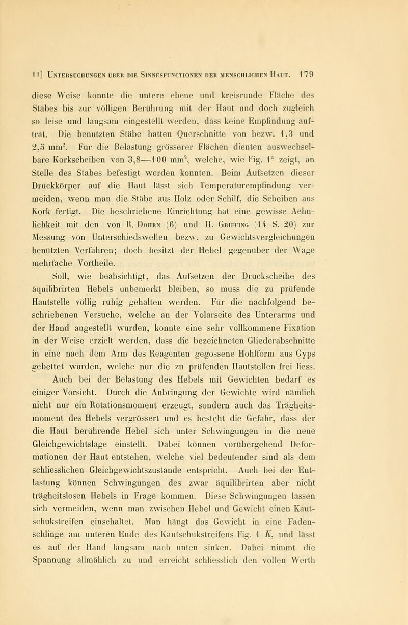 diese Weise konnte tue untere ebene und kreisrunde Flache des Stabes bis zur völligen Berührung mit der Haut und doch zugleich so leise und langsam eingestellt werden, dass keine Empfindung auf- trat. Die benutzten Stäbe hatten Querschnitte von bezw. 1,3 und 2,5 mml Für die Belastung grösserer Flächen dienten auswechsel- bare Korkscheiben von 3,8—100 mni^ welche, wie Fig. 1 zeigt, an Stelle des Stabes befestigt werden konnten. Beim Aufsetzen dieser Druckkörper auf die Haut lässt sich Temperaturempfindung ver- meiden, wenn man die Stäbe aus Holz oder Schilf, die Scheiben aus Kork fertigt. Die beschriebene Einrichtung hat eine gewisse Aehn- lichkeil mit den von R. Dohrn (6) und H. Griffing (14 S. 20) zur Messung von Unterschiedswellen bezw. zu Gewichtsvergleichungen benützten Verfahren; doch besitzt der Hebel gegenüber der Wage mehrfache Vortheile. Soll, wie beabsichtigt, das Aufsetzen der Druckscheibe des äquilibrirten Hebels unbemerkt bleiben, so muss die zu prüfende Haulstelle völlig ruhig gehalten werden. Für die nachfolgend be- schriebenen Versuche, welche an der Volarseite des Unterarms und der Hand angestellt wurden, konnte eine sehr vollkommene Fixation in der Weise erzielt werden, dass die bezeichneten Gliederabschnitte in eine nach dem Arm des Reagenten gegossene Hohlform aus Gyps gebettet wurden, welche nur die zu prüfenden Hautstellen frei liess. Auch bei der Belastung des Hebels mit Gewichten bedarf es einiger Vorsicht. Durch die Anbringung der Gewichte wird nämlich nicht nur ein Rotationsmoment erzeugt, sondern auch das Trägheits- moment des Hebels vergrössert und es besteht die Gefahr, dass der die Haut berührende Hebel sich unter Schwingungen in die neue Gleichgewichtslage einstellt. Dabei können vorübergehend Defor- mationen der Haut entstehen, welche viel bedeutender sind als dem schliesslichen Gleichgewichtszustande entspricht. Auch bei der Ent- lastung können Schwingungen des zwar äquilibrirten aber nicht trSgheitslosen Hebels in Frage kommen. Diese Schwingungen lassen sich vermeiden, wenn man zwischen Hebel und Gewicht einen Kaul- schukstreifen einschaltet. Man hängt das Gewicht in eine Faden- schlinge am unteren Ende des Kaulschukstreifens Fig. 1 /i, und lässt es auf der Hand langsam nach unten sinken. Dabei nimmt die Spannung allmählich zu und erreicht schliesslich den vollen Werth