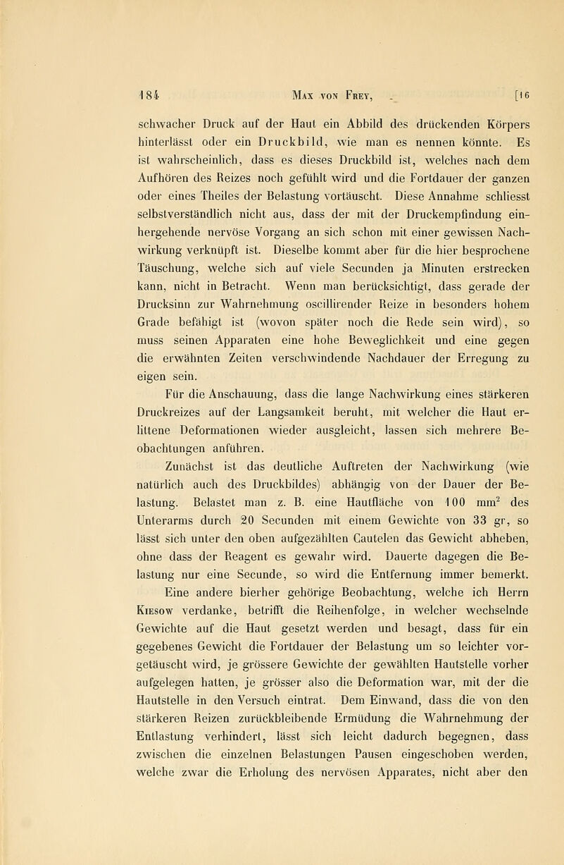 schwacher Druck auf der Haut ein Abbild des drückenden Körpers hinterlässt oder ein Druckbild, wie man es nennen könnte. Es ist wahrscheinlich, dass es dieses Druckbild ist, welches nach dem Aufhören des Reizes noch gefühlt wird und die Fortdauer der ganzen oder eines Theiles der Belastung vortäuscht. Diese Annahme schliesst selbstverständlich nicht aus, dass der mit der Druckempfindung ein- hergehende nervöse Vorgang an sich schon mit einer gewissen Nach- wirkung verknüpft ist. Dieselbe kommt aber für die hier besprochene Täuschung, welche sich auf viele Secunden ja Minuten erstrecken kann, nicht in Betracht. Wenn man berücksichtigt, dass gerade der Drucksinn zur Wahrnehmung oscillirender Reize in besonders hohem Grade befähigt ist (wovon später noch die Rede sein wird), so muss seinen Apparaten eine hohe Beweglichkeit und eine gegen die erwähnten Zeiten verschwindende Nachdauer der Erregung zu eigen sein. Für die Anschauung, dass die lange Nachwirkung eines stärkeren Druckreizes auf der Langsamkeit beruht, mit welcher die Haut er- littene Deformationen wieder ausgleicht, lassen sich mehrere Be- obachtungen anführen. Zunächst ist das deutliche Auftreten der Nachwirkung (wie natürlich auch des Druckbildes) abhängig von der Dauer der Be- lastung. Belastet man z. B. eine Hautfläche von 100 mm^ des Unterarms durch 20 Secunden mit einem Gewichte von 33 gr, so lässt sich unter den oben aufgezählten Cautelen das Gewicht abheben, ohne dass der Reagent es gewahr wird. Dauerte dagegen die Be- lastung nur eine Secunde, so wird die Entfernung immer bemerkt. Eine andere hierher gehörige Beobachtung, welche ich Herrn KiEsow verdanke, betrifft die Reihenfolge, in welcher wechselnde Gewichte auf die Haut gesetzt werden und besagt, dass für ein gegebenes Gewicht die Fortdauer der Belastung um so leichter vor- getäuscht wird, je grössere Gewichte der gewählten Hautstelle vorher aufgelegen hatten, je grösser also die Deformation war, mit der die Hautstelle in den Versuch eintrat. Dem Einwand, dass die von den stärkeren Reizen zurückbleibende Ermüdung die Wahrnehmung der Entlastung verhindert, lässt sich leicht dadurch begegnen, dass zwischen die einzelnen Belastungen Pausen eingeschoben werden, welche zwar die Erholung des nervösen Apparates, nicht aber den
