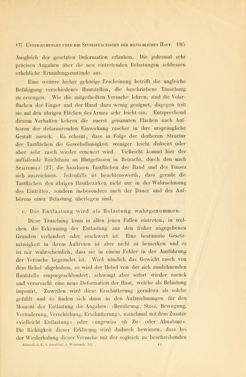 Ausgleich der gesetzten Deformation erlauben. Die jedesmal sehr prlicisen Angaben über die neu eintretenden Belastungen schliessen erhebliche Ermüduugszustcinde aus. Eine weitere hieher gehörige Erscheinung betrifft die ungleiche Befähigung verschiedener Hautstellen, die beschriebene Täuschung zu erzeugen. Wie die mitgetheilten Versuche lehren, sind die Volar- flächen der Finger und der Hand dazu wenig geeignet, dagegen tritt sie auf den übrigen Flächen des Armes sehr leicht ein. Entsprechend diesem Verhalfen kehren die zuerst genannten Flächen nach Auf- hören der deformirenden Einwirkung rascher in ihre ursprüngliche Gestalt zurück. Es scheint, dass in Folge der derberen Structur der Tastüächen die Gewebsflüssigkeit weniger leicht dislocirt oder aber sehr rasch wieder erneuert wird. Vielleicht kommt hier der auffallende Reichthum an Blutgefässen in Betracht, durch den nach Spalteholz (27) die haarlosen Tastflächen der Hand und des Fusses sich auszeichnen. Jedenfalls ist beachtenswerth, dass gerade die Tastflächen den übrigen Hautbezirken nicht nur in der Wahrnehmung des Eintrittes, sondern insbesondere auch der Dauer und des Auf- hörens einer Belastung überlegen sind. c. Die Entlastung wird als Belastung wahrgenommen. Diese Täuschung kann in allen jenen Fällen eintreten, in wel- chen die Erkennung der Entlastung aus den früher angegebenen Gründen verhindert oder erschwert ist. Eine bestimmte Gesetz- mässigkeit in ihrem Auftreten ist aber nicht zu bemerken und es ist mir wahrscheinlich, dass sie in einem Fehler in der Ausführung der Versuche begründet ist. Wird nämlich das Gewicht rasch von dem Hebel abgehoben, so wird der Hebel von der sich ausdehnenden Hautstelle einporgeschleudert, schwingt aber sofort wieder zurück und verursacht eine neue Deformation der Haut, Avelche als Belastung imponirt. Zuweilen wird diese Erschütterung geradezu als solche gefühlt und es finden sich dann in den Aufzeichnungen für den Moment der Entlastung die Angaben: »Berührung, Stoss, Bewegung, Veränderung, Verschiebung, Erschütterung«, manchmal mit dem Zusätze »vielleicht Entlastung« oder »ungewiss ob Zu- oder Abnalime«. Die Richtigkeit dieser Erklärung wird dadurch bewiesen, dass bei der Wiederholung dieser Versuche mit der sogleich zu beschreibenden Abliaudl. d. K. S. Gesellsch. d. WissouscU. XL. 13