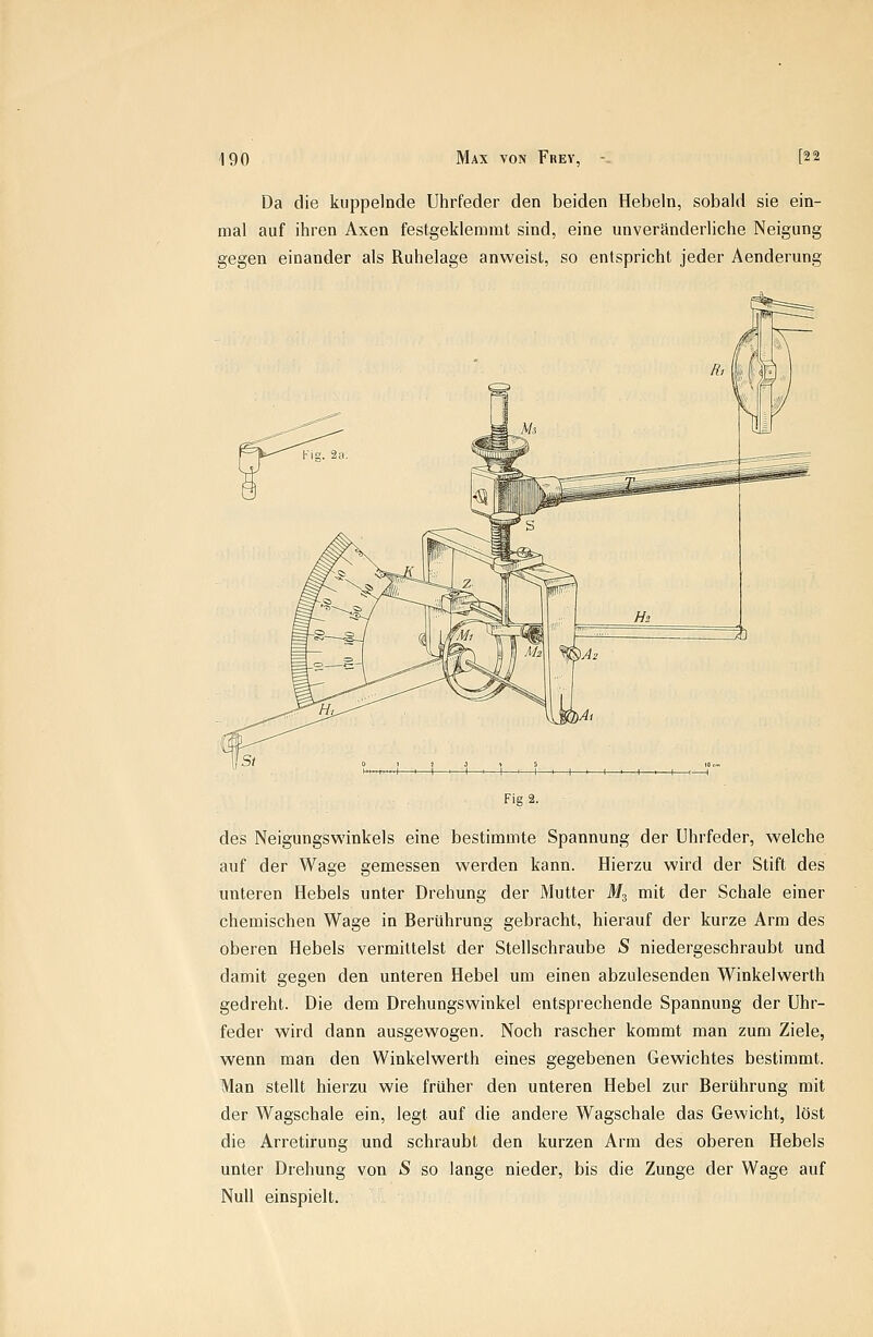 Da die kuppelnde Uhrfeder den beiden Hebeln, sobald sie ein- mal auf ihren Axen festgeklemmt sind, eine unveränderliche Neigung gegen einander als Ruhelage anweist, so entspricht jeder Aenderung Fig 2. des Neigungswinkels eine bestimmte Spannung der Uhrfeder, welche auf der Wage gemessen werden kann. Hierzu wird der Stift des imteren Hebels unter Drehung der Mutter M3 mit der Schale einer chemischen Wage in Berührung gebracht, hierauf der kurze Arm des oberen Hebels vermittelst der Stellschraube S niedergeschraubt und damit gegen den unteren Hebel um einen abzulesenden Winkelwerth gedreht. Die dem Drehungswinkel entsprechende Spannung der Uhr- feder wird dann ausgewogen. Noch rascher kommt man zum Ziele, wenn man den Winkelwerth eines gegebenen Gewichtes bestimmt. Man stellt hierzu wie früher den unteren Hebel zur Berührung mit der Wagschale ein, legt auf die andere Wagschale das Gewicht, löst die Arretirung und schraubt den kurzen Arm des oberen Hebels unter Drehung von S so lange nieder, bis die Zunge der Wage auf Null einspielt.