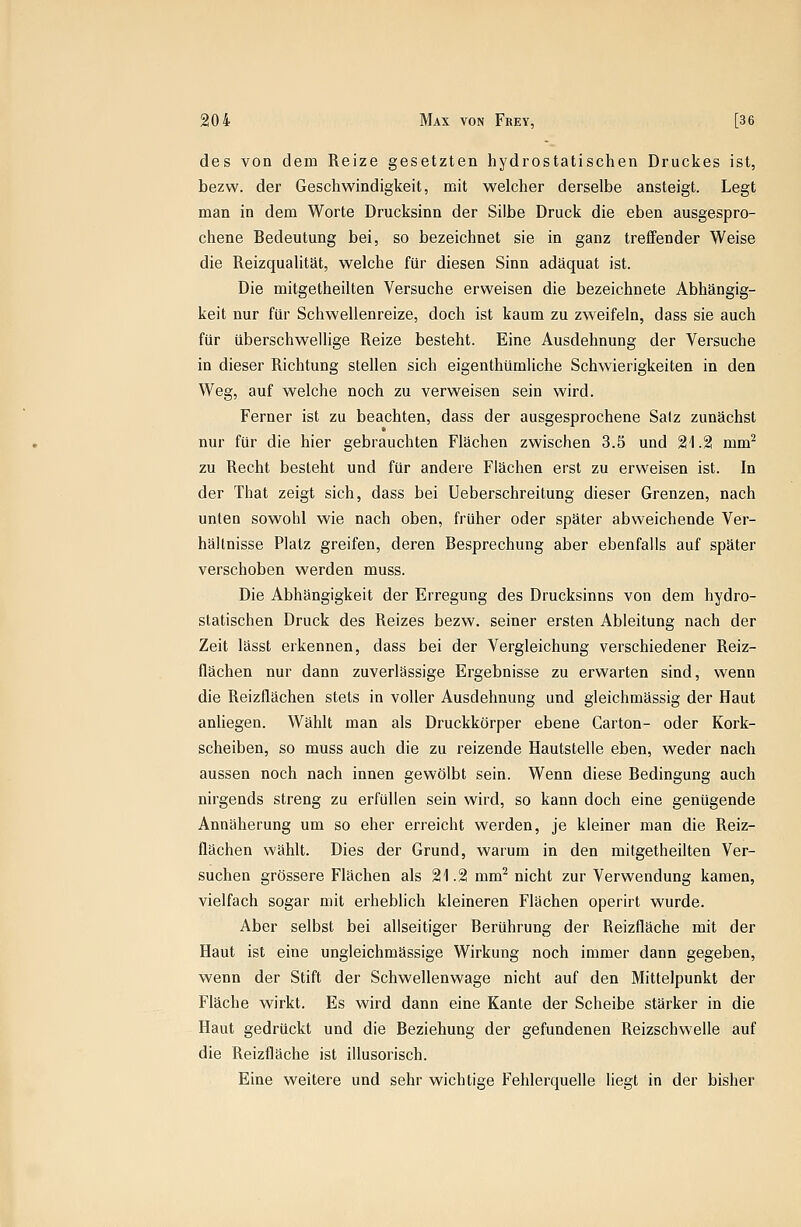 des von dem Reize gesetzten hydrostatischen Druckes ist, bezw. der Geschwindigkeit, mit welcher derselbe ansteigt. Legt man in dem Worte Drucksinn der Silbe Druck die eben ausgespro- chene Bedeutung bei, so bezeichnet sie in ganz treffender Weise die Reizqualität, welche für diesen Sinn adäquat ist. Die mitgetheilten Versuche erweisen die bezeichnete Abhängig- keit nur für Schwellenreize, doch ist kaum zu zweifeln, dass sie auch für überschwellige Reize besteht. Eine Ausdehnung der Versuche in dieser Richtung stellen sich eigenthümliche Schwierigkeiten in den Weg, auf welche noch zu verweisen sein wird. Ferner ist zu beachten, dass der ausgesprochene Salz zunächst nur für die hier gebrauchten Flächen zwischen 3.5 und 21.2 mm^ zu Recht besteht und für andere Flächen erst zu erweisen ist. In der That zeigt sich, dass bei Ueberschreitung dieser Grenzen, nach unten sowohl wie nach oben, früher oder später abweichende Ver- hältnisse Platz greifen, deren Besprechung aber ebenfalls auf später verschoben werden muss. Die Abhängigkeit der Erregung des Drucksinns von dem hydro- statischen Druck des Reizes bezw. seiner ersten Ableitung nach der Zeit lässt erkennen, dass bei der Vergleichung verschiedener Reiz- flächen nur dann zuverlässige Ergebnisse zu erwarten sind, wenn die Reizflächen stets in voller Ausdehnung und gleichmässig der Haut anliegen. Wählt man als Druckkörper ebene Carton- oder Kork- scheiben, so muss auch die zu reizende Hautstelle eben, weder nach aussen noch nach innen gewölbt sein. Wenn diese Bedingung auch nirgends streng zu erfüllen sein wird, so kann doch eine genügende Annäherung um so eher erreicht werden, je kleiner man die Reiz- flächen wählt. Dies der Grund, warum in den mitgetheilten Ver- suchen grössere Flächen als 21.2 mm^ nicht zur Verwendung kamen, vielfach sogar mit erheblich kleineren Flachen operirt wurde. Aber selbst bei allseitiger Berührung der Reizfläche mit der Haut ist eine ungleichmässige Wirkung noch immer dann gegeben, wenn der Stift der Schwellenwage nicht auf den Mittelpunkt der Fläche wirkt. Es wird dann eine Kante der Scheibe stärker in die Haut gedrückt und die Beziehung der gefundenen Reizschwelle auf die Reizfläche ist illusorisch. Eine weitere und sehr wichtige Fehlerquelle liegt in der bisher