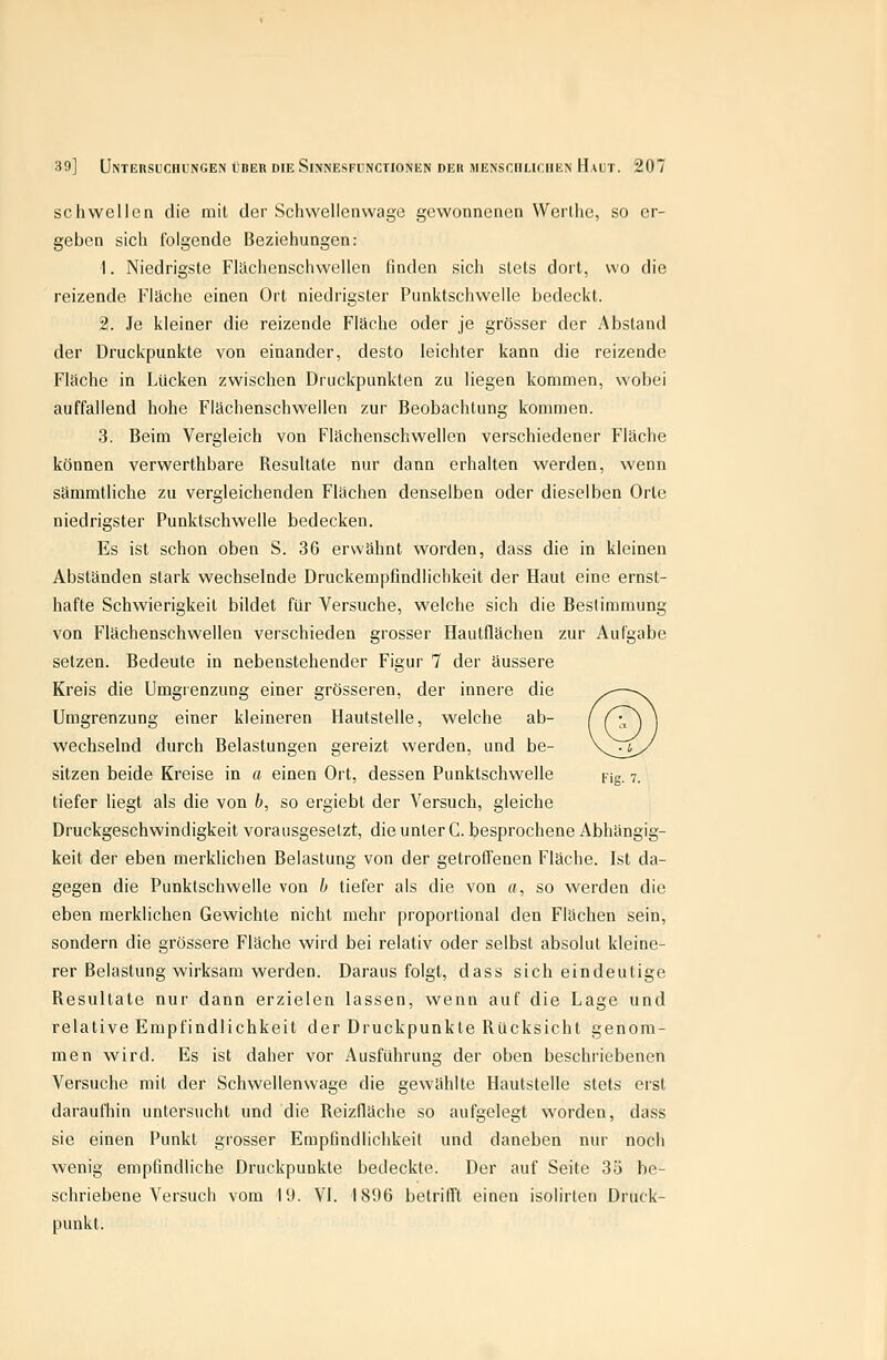 schwellen die mit der Schwellenvvage gewonnenen Werthe, so er- geben sich folgende Beziehungen: 1. Niedrigste Flächenschwellen finden sich stets dort, wo die reizende Fläche einen Ort niedrigster Punktschwelle bedeckt. 2. Je kleiner die reizende Fläche oder je grösser der Abstand der Druckpunkte von einander, desto leichter kann die reizende Fläche in Lücken zwischen Druckpunkten zu liegen kommen, wobei auffallend hohe Flächenschwellen zur Beobachtung kommen. 3. Beim Vergleich von Flächenschwellen verschiedener Fläche können verwerthbare Resultate nur dann erhalten werden, wenn sämmtliche zu vergleichenden Flächen denselben oder dieselben Orte niedrigster Punktschwelle bedecken. Es ist schon oben S. 36 erwähnt worden, dass die in kleinen Abständen stark wechselnde Druckempfindlichkeit der Haut eine ernst- hafte Schwierigkeit bildet für Versuche, welche sich die Bestimmung von Flächenschweilen verschieden grosser Hautflächen zur Aufgabe setzen. Bedeute in nebenstehender Figur 7 der äussere Kreis die Umgrenzung einer grösseren, der innere die Umgrenzung einer kleineren Hautstelle, welche ab- wechselnd durch Belastungen gereizt werden, und be- sitzen beide Kreise in a einen Ort, dessen Punktschwelle pig. v. tiefer liegt als die von b, so ergiebt der Versuch, gleiche Druckgeschwindigkeit vorausgesetzt, die unter C. besprochene Abhängig- keit der eben merklichen Belastung von der getroffenen Fläche. Ist da- gegen die Punktschwelle von b tiefer als die von «, so werden die eben merklichen Gewichte nicht mehr proportional den Flächen sein, sondern die grössere Fläche wird bei relativ oder selbst absolut kleine- rer Belastung wirksam werden. Darausfolgt, dass sich eindeutige Resultate nur dann erzielen lassen, wenn auf die Lage und relative Empfindlichkeit der Druckpunkte Rücksicht genom- men wird. Es ist daher vor Ausführung der oben beschriebenen Versuche mit der Schwellenwage die gewählte Hautstelle stets erst daraufhin untersucht und die Reizfläche so aufgelegt worden, dass sie einen Punkt grosser Empfindlichkeit und daneben nur noch wenig empfindliche Druckpunkte bedeckte. Der auf Seite 3ü be- schriebene Versuch vom 10. VI. 1896 betrifft einen isolirten Druck- punkt.