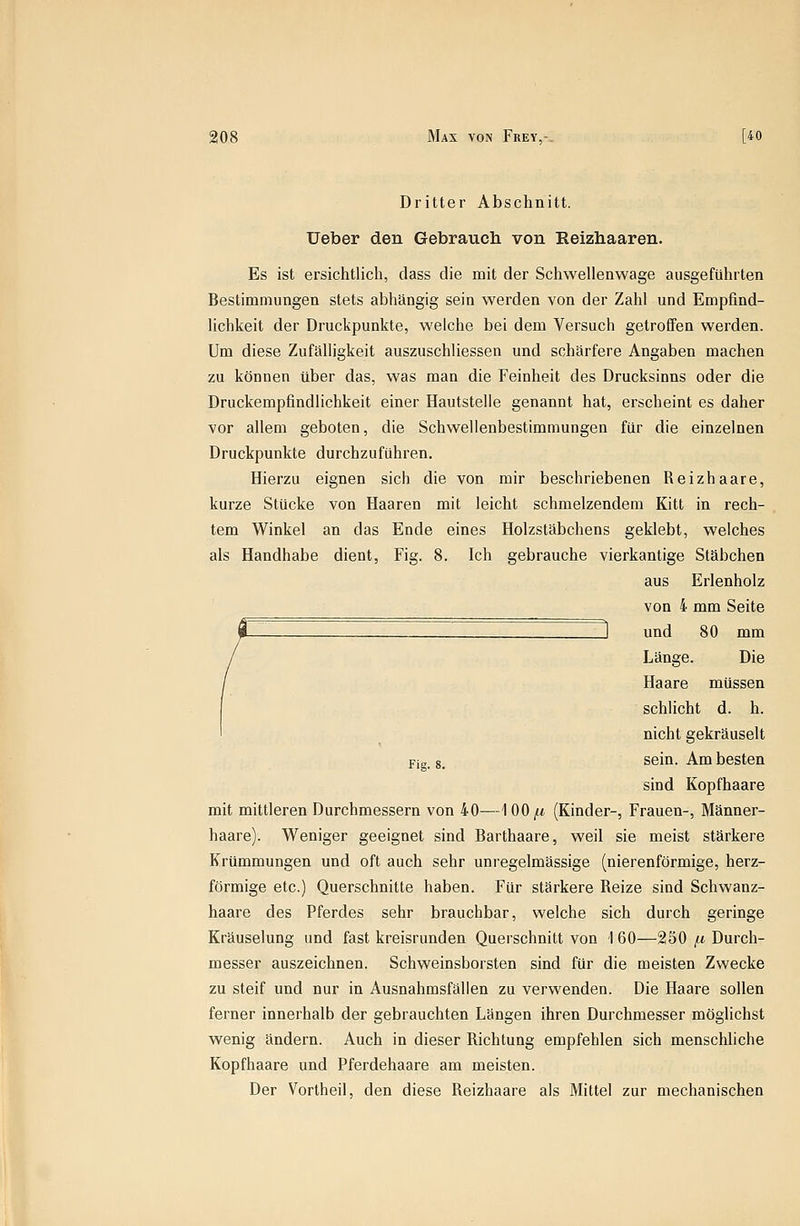 Dritter Abschnitt. Ueber den Gebrauch von Reizbaaren. Es ist ersichtlich, dass die mit der Schwellenwage ausgeführten Bestimmungen stets abhängig sein werden von der Zahl und Empfind- Uchkeit der Druckpunkte, welche bei dem Versuch getroffen werden. Um diese Zufälligkeit auszuschliessen und schärfere Angaben machen zu können über das, was man die Feinheit des Drucksinns oder die Druckempfindlichkeit einer Hautstelle genannt hat, erscheint es daher vor allem geboten, die Schwellenbestimmungen für die einzelnen Druckpunkte durchzuführen. Hierzu eignen sich die von mir beschriebenen Reizhaare, kurze Stücke von Haaren mit leicht schmelzendem Kitt in rech- tem Winkel an das Ende eines Holzstäbchens geklebt, welches als Handhabe dient, Fig. 8. Ich gebrauche vierkantige Stäbchen aus Erlenholz von 4 mm Seite l und 80 mm Länge. Die Haare müssen schlicht d. h. nicht gekräuselt Fig 8, sein. Am besten sind Kopfhaare mit mittleren Durchmessern von 40—\00/.i (Kinder-, Frauen-, Männer- haare). Weniger geeignet sind Barthaare, weil sie meist stärkere Krümmungen und oft auch sehr unregelmässige (nierenförmige, herz- förmige etc.) Querschnitte haben. Für stärkere Reize sind Schwanz- haare des Pferdes sehr brauchbar, welche sich durch geringe Kräuselung und fast kreisrunden Querschnitt von 1 60—250 /li Durch- messer auszeichnen. Schweinsborsten sind für die meisten Zwecke zu steif und nur in Ausnahmsfälien zu verwenden. Die Haare sollen ferner innerhalb der gebrauchten Längen ihren Durchmesser möglichst wenig ändern. Auch in dieser Richtung empfehlen sich menschliche Kopfhaare und Pferdehaare am meisten. Der Vorlheil, den diese Reizhaare als Mittel zur mechanischen