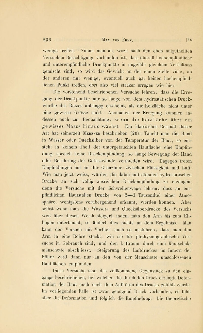 wenige treffen. Nimmt man an, wozu nach den eben mitgetheilten Versuchen Berechtigung vorhanden ist, dass überall hochempfindliche und unterempfindliche Druckpunkte in ungefähr gleichem Verhältniss gemischt sind, so wird das Gewicht an der einen Stelle viele, an der anderen nur wenige, eventuell auch gar keinen hochempfind- lichen Punkt trefien, dort also viel stärker erregen wie hier. Die vorstehend beschriebenen Versuche lehren, dass die Erre- gung der Druckpunkte nur so lange von dem hydrostatischen Druck- werthe des Reizes abhängig erscheint, als die Reizfläche nicht unter eine gewisse Grösse sinkt. Anomalien der Erregung kommen in- dessen auch zur Beobachtung, wenn die Reizfläche über ein gewisses Maass hinaus wächst. Ein klassisches Beispiel dieser Art hat seinerzeit Meissner beschrieben (20): Taucht man die Hand in Wasser oder Quecksilber von der Temperatur der Haut, so ent- steht in keinem Theil der untergetauchten Hautfläche eine Empfin- dung, speciell keine Druckempfindung, so lange Bewegung der Hand oder Berührung der Gefässwände vermieden wird. Dagegen treten Empfindungen auf an der Grenzlinie zwischen Flüssigkeit und Luft. Wie man jetzt weiss, würden die dabei auftretenden hydrostatischen Drücke an sich völlig ausreichen Druckempfindung zu erzeugen, denn die Versuche mit der Schwellenwage lehren, dass an em- pfindlichen Hautstellen Drücke von 21—3 Tausendtel einer Atmo- sphäre, wenigstens vorübergehend erkannt, werden können. Aber selbst wenn man die Wasser- und Quecksilberdrücke des Versuchs weit über diesen Werth steigert, indem man den Arm bis zum Ell- bogen untertaucht, so ändert dies nichts an dem Ergebniss. Man kann den Versuch mit Vortheil auch so ausführen, dass man den Arm in eine Röhre steckt, wie sie für plethysmographische Ver- suche in Gebrauch sind, und den Luftraum durch eine Kautschuk- manschette abschliesst. Steigerung des Luftdruckes im Innern der Röhre wird dann nur an den von der Manschette umschlossenen Hautflächen empfunden. Diese Versuche sind das vollkommene Gegenstück zu den ein- gangs beschriebenen, bei welchen die durch den Druck erzeugte Defor- mation der Haut auch nach dem Aufhören des Drucks gefühlt wurde. Im vorliegenden Falle ist zwar genügend Druck vorhanden, es fehlt aber die Deformation und folglich die Empfindung. Die theoretische