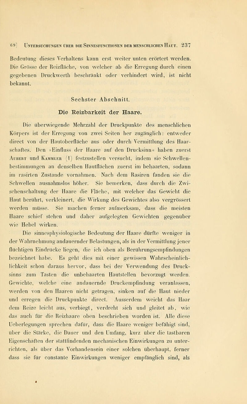 Bedeutung dieses Verhaltens kann erst weiter unten erörtert werden. Die Grösse der Reizfläche, von welcher ab die Erregung durch einen gegebenen Druckwerth beschränkt oder verhindert wird, ist nicht bekannt. Sechster Abschnitt. Die Reizbarkeit der Haare. Die überwiegende Mehrzahl der Druckpunkte des menschlichen Körpers ist der Erregung von zwei Seiten her zugänglich: entweder direct von der Hautoberfläche aus oder durch Vermittlung des Haar- schaftes. Den »Einfluss der Haare auf den Drucksinn« haben zuerst AüBERT und Kammler (1) festzustellen versucht, indem sie Schwellen- bestimmungen an denselben Hautflächen zuerst im behaarten, sodann im rasirten Zustande vornahmen. Nach dem Rasiren fanden sie die Schwellen ausnahmslos höher. Sie bemerken, dass durch die Zwi- schenschaltung der Haare die Fläche, mit welcher das Gewicht die Haut berührt, verkleinert, die Wirkung des Gewichtes also vergrössert werden müsse. Sie machen ferner aufmerksam, dass die meisten Haare schief stehen und daher aufgelegten Gewichten gegenüber wie Hebel wirken. Die sinnesphysiologische Bedeutung der Haare dürfte weniger in der Wahrnehmung andauernder Belastungen, als in der Vermittlung jener flüchtigen Eindrücke liegen, die ich oben als Berührungsempfindungen bezeichnet habe. Es geht dies mit einer gewissen Wahrscheinlich- lichkeit schon daraus hervor, dass bei der Verwendung des Druck- sinns zum Tasten die unbehaarten Hautstellen bevorzugt werden. Gewichte, welche eine andauernde Druckempfindung veranlassen, werden von den Haaren nicht getragen, sinken auf die Haut nieder und erregen die Druckpunkte direct. Ausserdem weicht das Haar dem Reize leicht aus, verbiegt, verdreht sich und gleitet ab, wie das auch für die Reizhaare oben beschrieben worden ist. Alle diese Ueberlegungen sprechen dafür, dass die Haare weniger befähigt sind, über die Stärke, die Dauer und den Umfang, kurz über die lastbaren Eigenschaften der stattfindenden mechanischen Einwirkungen zu unter- richten, als über das Vorhandensein einer solchen überhaupt, ferner dass sie für constante Einwirkungen weniger empfänglich sind, als