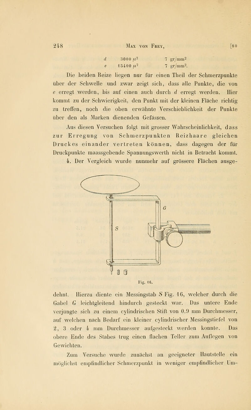 d 3000 ,«2 7 gr/mm2 e 15400 ;(t2 7 gr/mm2. Die beiden Reize liegen nur für einen Tiieil der Schmerzpunkte über der Schwelle und zwar zeigt sich, dass alle Punkte, die von e erregt werden, bis auf einen auch durch d erregt werden. Hier kommt zu der Schwierigkeit, den Punkt mit der kleinen Fläche richtig zu treffen, noch die oben erwähnte Verschieblichkeit der Punkte über den als Marken dienenden Gefässen. Aus diesen Versuchen folgt mit grosser Wahrscheinlichkeit, dass zur Erregung von Schmerzpunkten Reizhaare gleichen Druckes einander vertreten können, dass dagegen der für Druckpunkte maassgebende Spannungswerth nicht in Betracht kommt. 4. Der Vergleich wurde nunmehr auf grössere Flächen ausge- Fig. 16. dehnt. Hierzu diente ein Messingstab S Fig. \ 6, welcher durch die Gabel G leichtgleitend hindurch gesteckt war. Das untere Ende verjüngte sich zu einem cylindrischen Stift von 0.9 mm Durchmesser, auf welchen nach Bedarf ein kleiner cylindrischer Messingstiefel von %, 3 oder 4 mm Durchmesser aufgesteckt werden konnte. Das obere Ende des Stabes trug einen flachen Teller zum Auflegen von Gewichten. Zum Versuche wurde zunächst an geeigneter Hautstelle ein möglichst empfindlicher Schmerzpunkt in weniger empfindlicher Um-