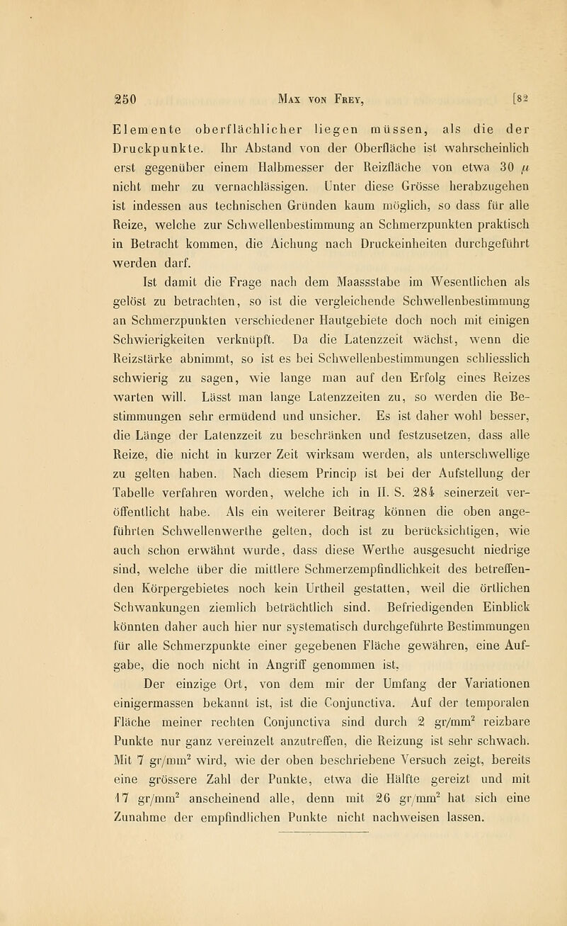 Elemente oberflächlicher liegen müssen, als die der Druckpunkte. Ihr Abstand von der Oberfläche ist wahrscheinlich erst gegenüber einem Halbmesser der Reizfläche von etwa 30 fd nicht mehr zu vernachlässigen. Unter diese Grösse herabzugehen ist indessen aus technischen Gründen kaum möglich, so dass für alle Reize, welche zur Schwellenbestimmung an Schmerzpunkten praktisch in Betracht kommen, die Aichung nach Druckeinheiten durchgeführt werden darf. Ist damit die Frage nach dem Maassstabe im WesentUchen als gelöst zu betrachten, so ist die vergleichende Schwellenbestimmung an Schmerzpunkten verschiedener Hautgebiete doch noch mit einigen Schwierigkeiten verknüpft. Da die Latenzzeit wächst, wenn die Reizslärke abnimmt, so ist es bei Schwellenbestimmungen schliesslich schwierig zu sagen, wie lange man auf den Erfolg eines Reizes warten will. Lässt man lange Latenzzeiten zu, so werden die Be- stimmungen sehr ermüdend und unsicher. Es ist daher wohl besser, die Länge der Latenzzeit zu beschränken und festzusetzen, dass alle Reize, die nicht in kurzer Zeit wirksam werden, als unterschwellige zu gelten haben. Nach diesem Princip ist bei der Aufstellung der Tabelle verfahren worden, welche ich in II. S. 284 seinerzeit ver- öffentlicht habe. Als ein weiterer Beitrag können die oben ange- führten Schwellenwerthe gelten, doch ist zu berücksichtigen, wie auch schon erwähnt wurde, dass diese Werthe ausgesucht niedrige sind, welche über die mittlere Schmerzempfindlichkeit des betreffen- den Körpergebietes noch kein Urtheil gestatten, weil die örtlichen Schwankungen ziemlich beträchtlich sind. Befriedigenden Einblick könnten daher auch hier nur systematisch durchgeführte Bestimmungen für alle Schmerzpunkte einer gegebenen Fläche gewähren, eine Auf- gabe, die noch nicht in Angriff genommen ist, Der einzige Ort, von dem mir der Umfang der Variationen einigermassen bekannt ist, ist die Conjunctiva. Auf der temporalen Fläche meiner rechten Conjunctiva sind durch 2 gr/mm^ reizbare Punkte nur ganz vereinzelt anzutreffen, die Reizung ist sehr schwach. Mit 7 gr/mm^ wird, wie der oben beschriebene Versuch zeigt, bereits eine grössere Zahl der Punkte, etwa die Hälfte gereizt und mit 17 gr/mm^ anscheinend alle, denn mit 26 gr/mm^ hat sich eine Zunahme der empfindlichen Punkte nicht nachweisen lassen.