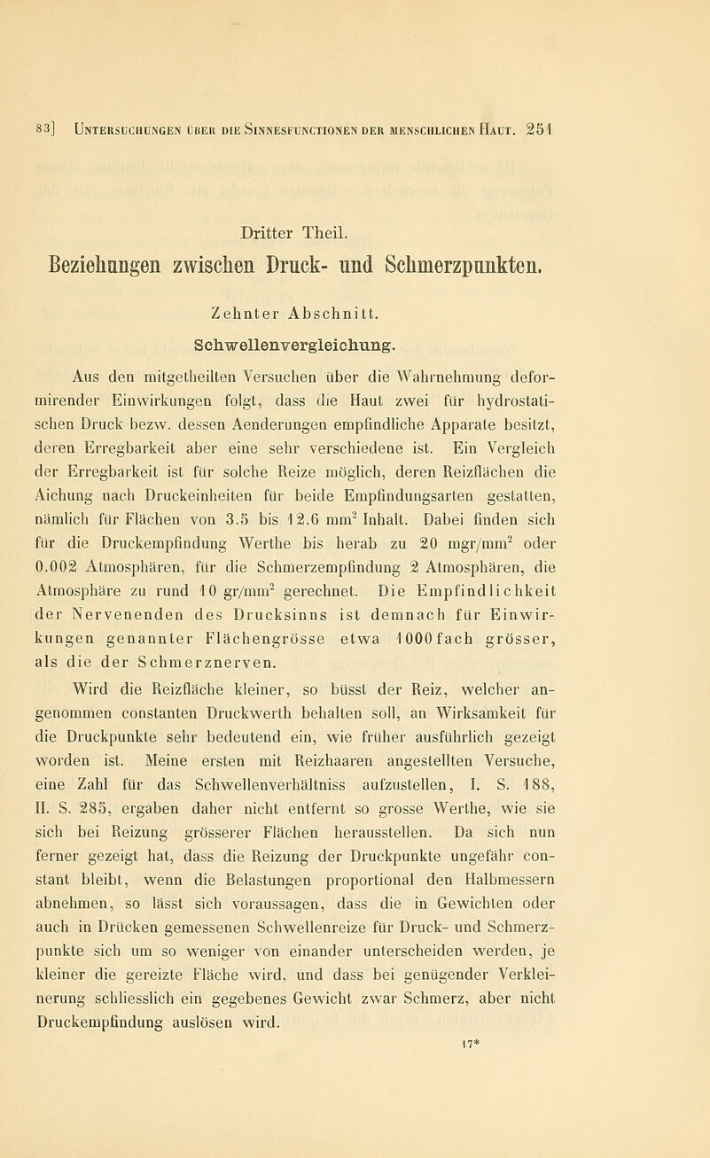 Dritter Theil. Beziehungen zwischen Druck- und Schmerzpunkten. Zehnter Abschnitt. Schwellenvergleicliung. Aus den mitgetheilten Versuchen über die Wahrnehmung defor- mirender Einwirkungen folgt, dass die Haut zwei für hydrostati- schen Druck bezw. dessen Aenderungen empfindliche Apparate besitzt, deren Erregbarkeit aber eine sehr verschiedene ist. Ein Vergleich der Erregbarkeit ist für solche Reize möglich, deren Reizflächen die Aichung nach Druckeinheiten für beide Empfindungsarten gestatten, nämlich für Flächen von 3.5 bis 12.6 mm^ Inhalt. Dabei finden sich für die Druckempfindung Werthe bis herab zu 20 mgr/mm^ oder 0.002 Atmosphären, für die Schmerzempfindung 2 Atmosphären, die Atmosphäre zu rund 10gr/mm^ gerechnet. Die Empfindlichkeit der Nervenenden des Drucksinns ist demnach für Einwir- kungen genannter Flächengrösse etwa lOOOfach grösser, als die der Schmerznerven. Wird die Reizfläche kleiner, so büsst der Reiz, welcher an- genommen Constanten Druckwerth behalten soll, an Wirksamkeit für die Druckpunkte sehr bedeutend ein, wie früher ausführlich gezeigt worden ist. Meine ersten mit Reizhaaren angestellten Versuche, eine Zahl für das Schwellenverhältniss aufzustehen, I. S. 188, n. S. 285, ergaben daher nicht entfernt so grosse Werthe, wie sie sich bei Reizung grösserer Flächen herausstellen. Da sich nun ferner gezeigt hat, dass die Reizung der Druckpunkte ungefähr con- stant bleibt, wenn die Belastungen proportional den Halbmessern abnehmen, so lässt sich voraussagen, dass die in Gewichten oder auch in Drücken gemessenen Schwellenreize für Druck- und Schmerz- punkte sich um so weniger von einander unterscheiden werden, je kleiner die gereizte Fläche wird, und dass bei genügender Verklei- nerung schliesslich ein gegebenes Gewicht zwar Schmerz, aber nicht Druckempfindung auslösen wird. 17*