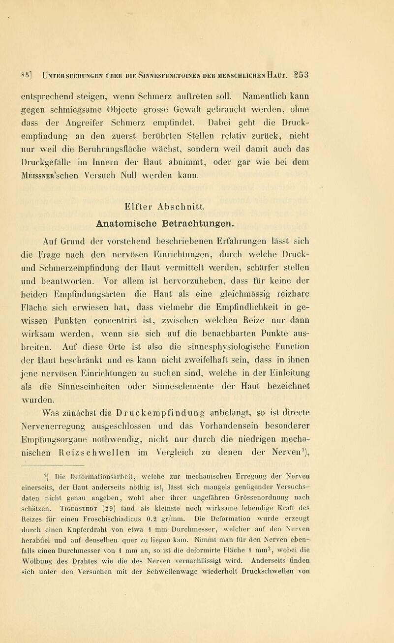 entsprechend steigen, wenn Schmerz auftreten soll. Namentlich kann gegen schmiegsame Objecte grosse Gewalt gebraucht werden, ohne dass der Angreifer Schmerz empfindet. Dabei geht die Druck- empfindung an den zuerst berührten Stellen relativ zurück, nicht nur weil die Berührungsfläche wächst, sondern weil damit auch das Druckgefälle im Innern der Haut abnimmt, oder gar wie bei dem MEissNER'schen Versuch Null werden kann. Elfter Abschnitt. Anatomische Betrachtungen. Auf Grund der vorstehend beschriebenen Erfahrungen lässt sich die Frage nach den nervösen Einrichtungen, durch welche Druck- und Schmerzempfindung der Haut vermittelt werden, schärfer stellen und beantworten. Vor allem ist hervorzuheben, dass für keine der beiden Empfindungsarten die Haut als eine gleichmässig reizbare Fläche sich erwiesen hat, dass vielmehr die Empfindlichkeit in ge- wissen Punkten concentrirt ist, zwischen welchen Reize nur dann wirksam werden, wenn sie sich auf die benachbarten Punkte aus- breiten. Auf diese Orte ist also die sinnesphysiologische Function der Haut beschränkt und es kann nicht zweifelhaft sein, dass in ihnen jene nervösen Einrichtungen zu suchen sind, welche in der Einleitung als die Sinneseinheiten oder Sinneselemente der Haut bezeichnet wurden. Was zunächst die Druckempfindung anbelangt, so ist directe Nervenerregung ausgeschlossen und das Vorhandensein besonderer Empfangsorgane nothwendig, nicht nur durch die niedrigen mecha- nischen Reizschwellen im Vergleich zu denen der Nerven^), 1) Die Deformationsarbeit, welche zur mechanischen Erregung der Nerven einerseits, der Haut anderseits nöthig ist, lässt sich mangels genügender Versuchs- daten nicht genau angeben, wohl aber ihrer ungefähren Grössenordnung nach schätzen. Tigerstedt (2 9) fand als kleinste noch wirksame lebendige Kraft des Reizes für einen Froschischiadicus 0.2 gr/mm. Die Deformation wurde erzeugt durch einen Kupferdraht von etwa \ mm Durchmesser, welcher auf den Nerven herabfiel und auf denselben quer zu liegen kam. Nimmt man für den Nerven eben- falls einen Durchmesser von 1 mm an, so ist die deformirte Fläche 1 mm'^, wobei die Wölbung des Drahtes wie die des Nerven vernachlässigt wird. Anderseits finden sich unter den Versuchen mit der Schwellenwage wiederholt Druckschwellen von