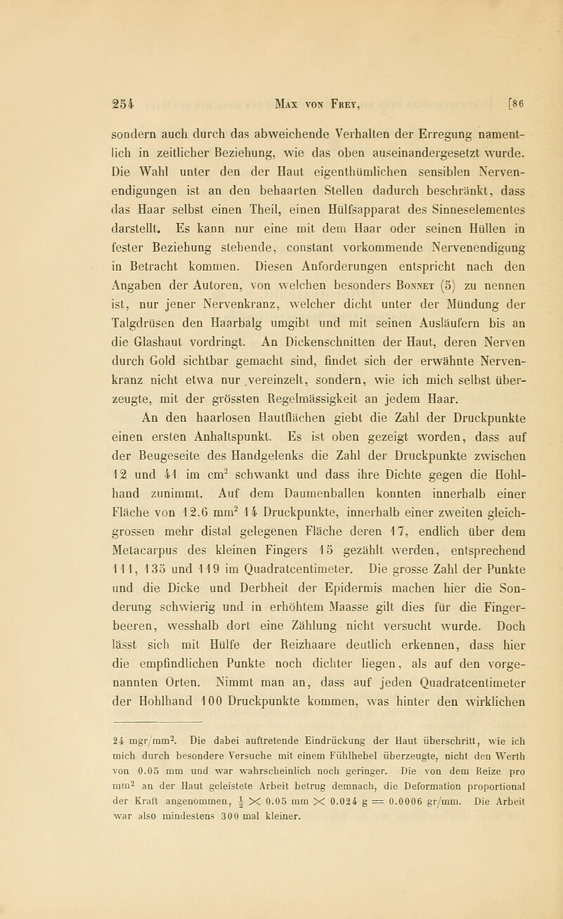 soQclern auch durch das abweichende Verhalten der Erregung nament- lich in zeitlicher Beziehung, wie das oben auseinandergesetzt wurde. Die Wahl unter den der Haut eigenthümlichen sensiblen Nerven- endigungen ist an den behaarten Stellen dadurch beschränkt, dass das Haar selbst einen Theil, einen Hülfsapparat des Sinneselementes darstellt. Es kann nur eine mit dem Haar oder seinen HilUen in fester Beziehung stehende, constant vorkommende Nervenendigung in Betracht kommen. Diesen Anforderungen entspricht nach den Angaben der Autoren, von welchen besonders Bonnet (5) zu nennen ist, nur jener Nervenkranz, welcher dicht unter der Mündung der Talgdrüsen den Haarbalg umgibt und mit seinen Ausläufern bis an die Glashaul vordringt. An Dickenschnitten der Haut, deren Nerven durch Gold sichtbar gemacht sind, findet sich der erwähnte Nerven- kranz nicht etwa nur vereinzelt, sondern, wie ich mich selbst über- zeugte, mit der grössten Regelmässigkeit an jedem Haar. An den haarlosen Hautflächen giebt die Zahl der Druckpunkte einen ersten Anhaltspunkt. Es ist oben gezeigt worden, dass auf der Beugeseite des Handgelenks die Zahl der Druckpunkte zwischen 12 und 41 im cm* schwankt und dass ihre Dichte gegen die Hohl- hand zunimmt. Auf dem Daumenballen konnten innerhalb einer Fläche von 12.6 mm^ 14 Druckpunkte, innerhalb einer zweiten gleich- grossen mehr distal gelegenen Fläche deren 17, endlich über dem Metacarpus des kleinen Fingers 15 gezählt werden, entsprechend 111, 135 und 119 im Quadratcentimeter. Die grosse Zahl der Punkte und die Dicke und Derbheit der Epidermis machen hier die Son- derung schwierig und in erhöhtem Maasse gilt dies für die Finger- beeren, wesshalb dort eine Zählung nicht versucht wurde. Doch lässt sich mit Hülfe der Reizhaare deuthch erkennen, dass hier die empfindlichen Punkte noch dichter liegen, als auf den vorge- nannten Orten. Nimmt man an, dass auf jeden Quadratcentimeter der Hohlhand 100 Druckpunkte kommen, was hinter den wirklichen 24 mgr rnm^. Die dabei auftretende Eindrückung der Haut überschritt, wie ich mich durcli besondere Versuche mit einem Fühlhebel überzeugte, nicht den Werth von O.Oä mm und war wahrscheinlich noch geringer. Die von dem Reize pro mm^ an der Haut geleistete Arbeit betrug demnach, die Deformation proportional der Kraft angenommen, -| X O.OS mm X 0.024 g = 0.0006 gr/mm. Die Arbeil war also mindestens 300 mal kleiner.