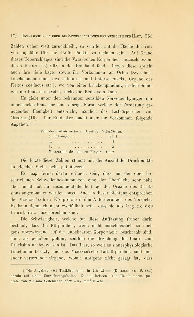 Zahlen sicher weit zurückbleibt, so würden auf die Fläche der Vola von ungefähr 150 cm^ 15000 Punkte zu rechnen sein. Auf Grund dieses Ueberschlages sind die VAiER'schen Körperchen auszuschliessen, deren Herbst (15) 608 in der Hohlhand fand. Gegen diese spricht auch ihre tiefe Lage, sowie ihr Vorkommen an Orten (Zwischen- knochenmembranen des Unterarms und Unterschenkels, Gegend des Plexus coeliacus etc.), wo von einer Druckemplindung in dem Sinne, wie die Haut sie besitzt, nicht die Rede sein kann. Es giebt unter den bekannten sensiblen Nervenendigungen der unbehaarten Haut nur eine einzige Form, welche der Forderung ge- nügender Häufigkeit entspricht, nämlich das Tastkörperchen von Meissner (19). Der Entdecker macht über ihr Vorkommen folgende Angaben: Zahl der Tastkörper im mm^ auf den Volarflächen. 3. Phalange 21 ') 2. „ 8 1- „ 3 Metacarpus des kleinen Fingers i—2 Die letzte dieser Zahlen stimmt mit der Anzahl der Druckpunkte an gleicher Stelle sehr gut überein. Es mag ferner daran erinnert sein, dass aus den oben be- schriebenen Schwellenbestimmungen eine der Oberfläche sehr nahe aber nicht mit ihr zusammenfallende Lage der Organe des Druck- sinns angenommen werden muss. Auch in dieser Richtung entsprechen die Meissner'sehen Körperchen den Anforderungen des Versuchs. Es kann demnach nicht zweifelhaft sein, dass sie als Organe des Drucksinns anzusprechen sind. Die Schwierigkeit, welche für diese Auffassung früher darin bestand, dass die Körperchen, wenn nicht ausschliessHch so doch ganz überwiegend auf die unbehaarten Körpertheile beschränkt sind, kann als gehoben gelten, seitdem die Beziehung der Haare zum Drucksinn nachgewiesen ist. Das Haar, so weit es sinnesphysiologische Functionen besitzt, und das MEissNER'sche Tastkörperchen sind ein- ander vertretende Organe, womit übrigens nicht gesagt ist, dass 1) Die Angabe: 108 Tastkörperchen in 2.2 D mm (Kölliker 16, S. 184) beruht auf einem ümrechnungsfehler. Es soll heissen: 108 Tk. in einem Qua- drate von 2.2 mm Seitenlänge oder 4.84 mm^ Fläche.