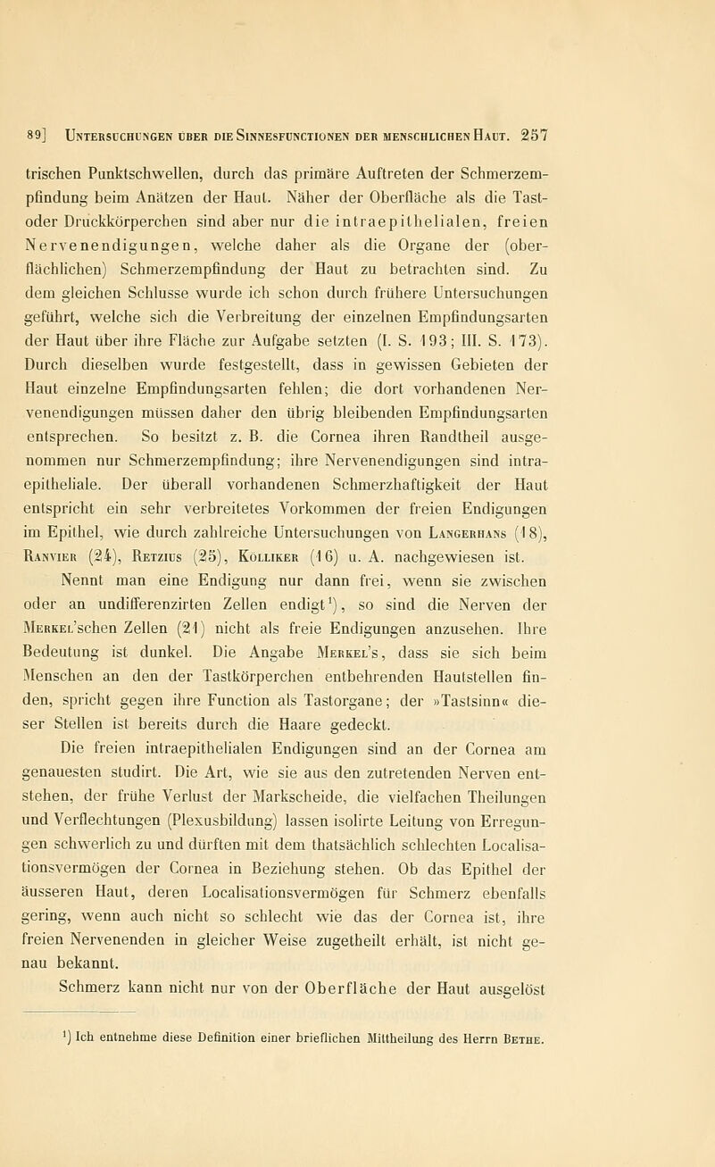 trischen Punktschwellen, durch das primäre Auftreten der Schmerzem- pfindung beim Anätzen der Haut. Näher der Oberfläche als die Tast- oder Druckkörperchen sind aber nur die intraepithelialen, freien Nervenendigungen, welche daher als die Organe der (ober- flächlichen) Schmerzempfindung der Haut zu betrachten sind. Zu dem gleichen Schlüsse wurde ich schon durch frühere Untersuchungen geführt, welche sich die Verbreitung der einzelnen Empfindungsarten der Haut über ihre Fläche zur Aufgabe setzten (I. S. 193; III. S. 173). Durch dieselben wurde festgestellt, dass in gewissen Gebieten der Haut einzelne Empfindungsarten fehlen; die dort vorhandenen Ner- venendigungen müssen daher den übrig bleibenden Empfindungsarten entsprechen. So besitzt z. B. die Cornea ihren Randtheil ausge- nommen nur Schmerzempfindung; ihre Nervenendigungen sind intra- epilheliale. Der überall vorhandenen Schmerzhaftigkeit der Haut entspricht ein sehr verbreitetes Vorkommen der freien Endigungen im Epithel, wie durch zahlreiche Untersuchungen von Langerhans (18), Ranvier (24), Retzids (25), Köluker (16) u. A. nachgewiesen ist. Nennt man eine Endigung nur dann frei, wenn sie zwischen oder an undifferenzirten Zellen endigt'), so sind die Nerven der MERKEL'schen Zellen (21) nicht als freie Endigungen anzusehen. Ihre Bedeutung ist dunkel. Die Angabe Merkel's, dass sie sich beim Menschen an den der Tastkörperchen entbehrenden Hautstellen fin- den, spricht gegen ihre Function als Tastorgane; der »Tastsinn« die- ser Stellen ist bereits durch die Haare gedeckt. Die freien intraepithelialen Endigungen sind an der Cornea am genauesten studirt. Die Art, wie sie aus den zutretenden Nerven ent- stehen, der frühe Verlust der Markscheide, die vielfachen Theilungen und Verflechtungen (Plexusbildung) lassen isolirte Leitung von Erregun- gen schwerlich zu und dürften mit dem thatsächlich schlechten Localisa- tionsvermögen der Cornea in Beziehung stehen. Ob das Epithel der äusseren Haut, deren Localisationsvermögen für Schmerz ebenfalls gering, wenn auch nicht so schlecht wie das der Cornea ist, ihre freien Nervenenden in gleicher Weise zugetheilt erhält, ist nicht ge- nau bekannt. Schmerz kann nicht nur von der Oberfläche der Haut ausgelöst ') Ich entnehme diese Definition einer brieflichen Miltheilung des Herrn Bethe.