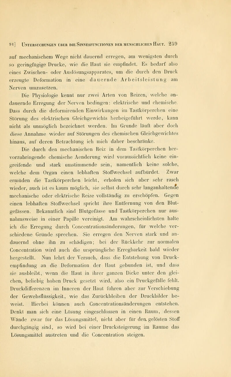 auf mechanischem Wege nicht dauernd erregen, am wenigsten durch so geringfügige Drucke, wie die Haut sie empfindet. Es bedarf also eines Zwischen- oder Auslösungsapparates, um die durch den Druck erzeugte Deformation in eine dauernde Arbeitsleistung am Nerven umzusetzen. Die Physiologie kennt nur zwei Arten von Reizen, welche an- dauernde Erregung der Nerven bedingen: elektrische und chemische, Dass durch die deformirenden Einwirkungen im Tastkörperchen eine Störung des elektrischen Gleichgewichts herbeigeführt werde, kann nicht als unmöglich bezeichnet werden. Im Grunde läuft aber doch diese Annahme wieder auf Störungen des chemischen Gleichgewichtes hinaus, auf deren Betrachtung ich mich daher beschränke. Die durch den mechanischen Reiz in dem Tastkörperchen her- vorzubringende chemische Aenderung wird voraussichtlich keine ein- greifende und stark umstimmende sein, namentlich keine solche, welche dem Organ einen lebhaften Stoffwechsel aufbürdet. Zwar ermüden die Tastkörperchen leicht, erholen sich aber sehr rasch wieder, auch ist es kaum möglich, sie selbst durch sehr langanhaltencfe mechanische oder elektrische Reize vollständig zu erschöpfen. Gegen einen lebhaften Stoffwechsel spricht ihre Entfernung von den Blut- gefässen. Bekanntlich sind Blutgefässe und Tastkörperchen nur aus- nahmsweise in einer Papille vereinigt. Am wahrscheinlichsten halte ich die Erregung durch Concentrationsänderungen, für welche ver- schiedene Gründe sprechen. Sie erregen den Nerven stark und an- dauernd ohne ihn zu schädigen; bei der Rückkehr zur normalen Concentration wird auch die ursprüngliche Erregbarkeit bald wieder hergestellt. Nun lehrt der Versuch, dass die Entstehung von Druck- empfindung an die Deformation der Haut gebunden ist, und dass sie ausbleibt, wenn die Haut in ihrer ganzen Dicke unter den glei- chen, beliebig hohen Druck gesetzt wird, also ein Druckgefälle fehlt. Druckdifferenzen im Inneren der Haut führen aber zur Verschiebung der Gewebsflüssigkeit, wie das Zurückbleiben der Druckbilder be- weist. Hierbei können auch Concentrationsänderungen entstehen. Denkt man sich eine Lösung eingeschlossen in einen Raum, dessen Wände zwar für das Lösungsmittel, nicht aber für dea gelösten Stoff durchgängig sind, so wird bei einer Drucksteigerung im Räume das Lösungsmittel austreten und die Concentration steigen.