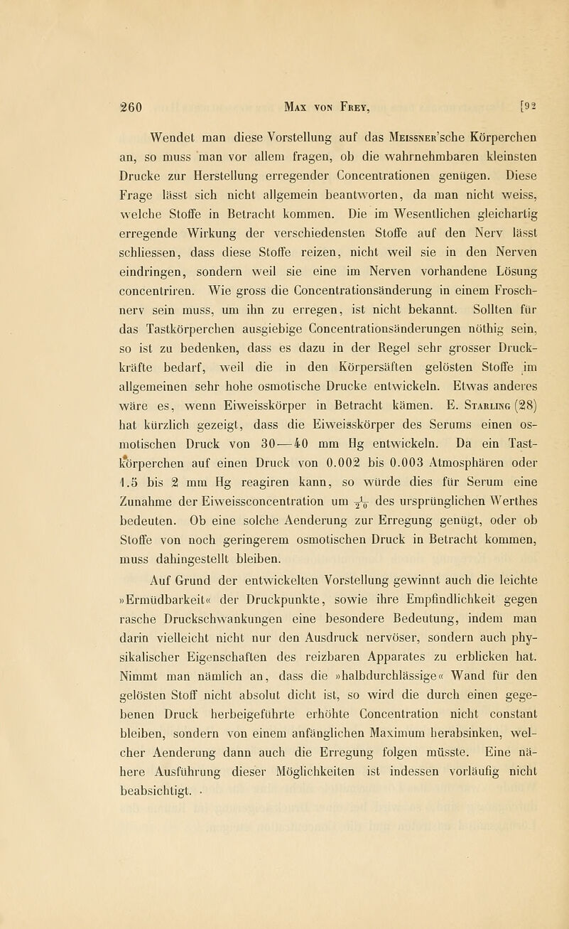 Wendet man diese Vorstellung auf das MEissNER'sche Körperchen an, so muss man vor allem fragen, ob die wahrnehmbaren kleinsten Drucke zur Herstellung erregender Concentrationen genügen. Diese Frage lässt sich nicht allgemein beantworten, da man nicht v/eiss, welche Stoffe in Betracht kommen. Die im Wesentlichen gleichartig erregende Wirkung der verschiedensten Stoffe auf den Nerv lässt schhessen, dass diese Stoffe reizen, nicht weil sie in den Nerven eindringen, sondern weil sie eine im Nerven vorhandene Lösung concentriren. Wie gross die Concentrationsänderung in einem Frosch- nerv sein muss, um ihn zu erregen, ist nicht bekannt. Sollten für das Tastkörperchen ausgiebige Concentrationsänderungen nöthig sein, so ist zu bedenken, dass es dazu in der Regel sehr grosser Druck- kräfte bedarf, weil die in den Körpersäften gelösten Stoffe im allgemeinen sehr hohe osmotische Drucke entwickeln. Etwas anderes wäre es, wenn Eiweisskörper in Betracht kämen. E. Starling (28) hat kürzlich gezeigt, dass die Eiweisskörper des Serums einen os- motischen Druck von 30 — 40 mm Hg entwickeln. Da ein Tast- k*örperchen auf einen Druck von 0.002 bis 0.003 Atmosphären oder 1.5 bis 2 mm Hg reagiren kann, so würde dies für Serum eine Zunahme der Eiweissconcentration um 2^*0- des ursprünglichen Werthes bedeuten. Ob eine solche Aenderung zur Erregung genügt, oder ob Stoffe von noch geringerem osmotischen Druck in Betracht kommen, muss dahingestellt bleiben. Auf Grund der entwickelten Vorstellung gewinnt auch die leichte »Ermüdbarkeit« der Druckpunkte, sowie ihre Empfindlichkeit gegen rasche Druckschwankungen eine besondere Bedeutung, indem man darin vielleicht nicht nur den Ausdruck nervöser, sondern auch phy- sikalischer Eigenschaften des reizbaren Apparates zu erblicken hat. Nimmt man nämlich an, dass die »halbdurchlässige« Wand für den gelösten Stoff nicht absolut dicht ist, so wird die durch einen gege- benen Druck herbeigeführte erhöhte Concentration nicht constant bleiben, sondern von einem anfänglichen Maximum herabsinken, wel- cher Aenderung dann auch die Erregung folgen müsste. Eine nä- here Ausführung dieser Möglichkeiten ist indessen vorläufig nicht beabsichtigt. •