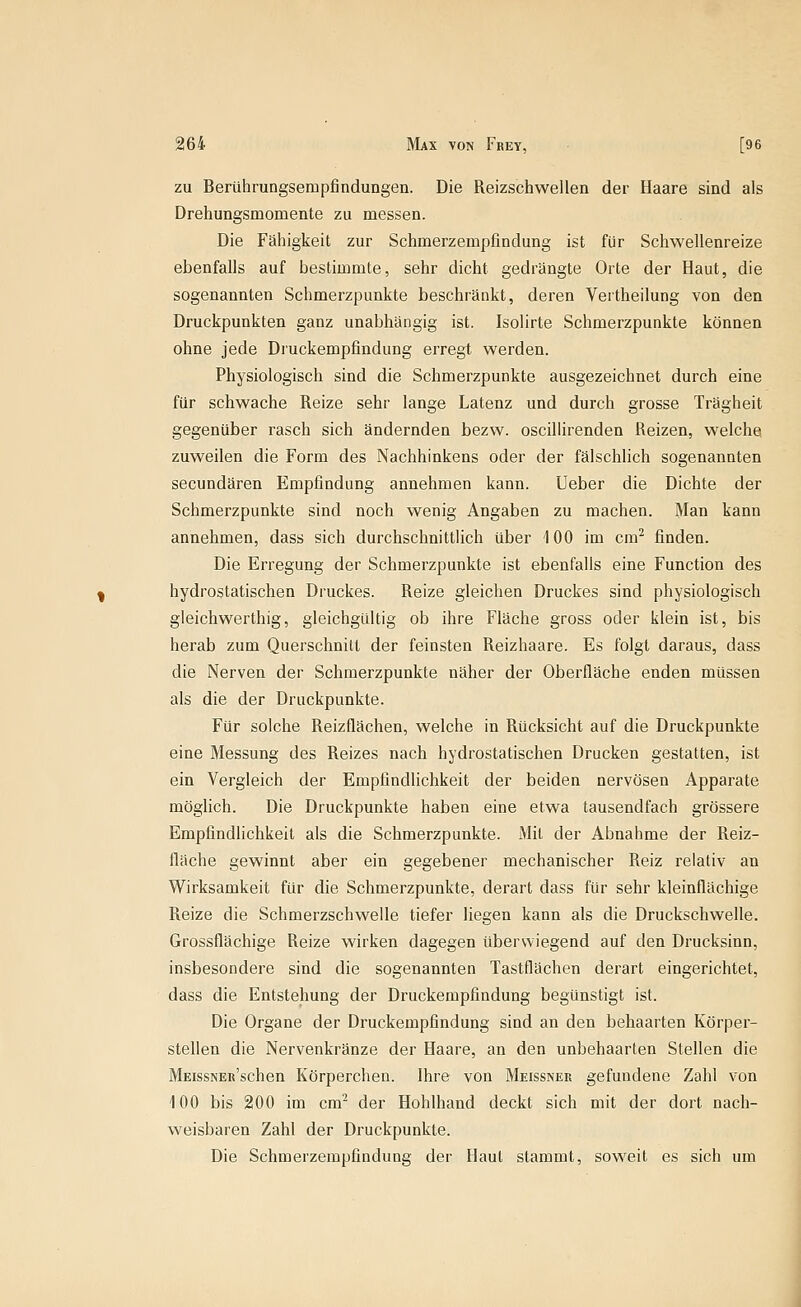 zu Berührungseiupfindungen. Die Reizschwellen der Haare sind als Drehungsmomente zu messen. Die Fähigkeit zur Schmerzempfindung ist für Schwellenreize ebenfalls auf bestimmte, sehr dicht gedrängte Orte der Haut, die sogenannten Schmerzpunkte beschränkt, deren Vertheilung von den Druckpunkten ganz unabhängig ist. Isolirte Schmerzpunkte können ohne jede Di'uckempfindung erregt werden. Physiologisch sind die Schmerzpunkte ausgezeichnet durch eine für schwache Reize sehr lange Latenz und durch grosse Trägheit gegenüber rasch sich ändernden bezw. oscillirenden Reizen, welche zuweilen die Form des Nachhinkens oder der fälschlich sogenannten secundären Empfindung annehmen kann. lieber die Dichte der Schmerzpunkte sind noch wenig Angaben zu machen. Man kann annehmen, dass sich durchschnittlich über 100 im cm^ finden. Die Erregung der Schmerzpunkte ist ebenfalls eine Function des hydrostatischen Druckes. Reize gleichen Druckes sind physiologisch gleichwerthig, gleichgültig ob ihre Fläche gross oder klein ist, bis herab zum Querschnitt der feinsten Reizhaare. Es folgt daraus, dass die Nerven der Schmerzpunkte näher der Oberfläche enden müssen als die der Druckpunkte. Für solche Reizflächen, welche in Rücksicht auf die Druckpunkte eine Messung des Reizes nach hydrostatischen Drucken gestatten, ist ein Vergleich der Empfindlichkeit der beiden nervösen Apparate möglich. Die Druckpunkte haben eine etwa tausendfach grössere Empfindlichkeit als die Schmerzpunkte. Mit der Abnahme der Reiz- fläche gewinnt aber ein gegebener mechanischer Reiz relativ an Wirksamkeit für die Schmerzpunkte, derart dass für sehr kleinflächige Reize die Schmerzschwelle tiefer liegen kann als die Druckschwelle. Grossflächige Reize wirken dagegen überwiegend auf den Drucksinn, insbesondere sind die sogenannten Tastflächen derart eingerichtet, dass die Entstehung der Druckempfindung begünstigt ist. Die Organe der Druckempfindung sind an den behaarten Körper- steflen die Nervenkränze der Haare, an den unbehaarten Stellen die MEissNEit'schen Körperchen. Ihre von Meissner gefundene Zahl von 100 bis 200 im cm^ der Hohlhand deckt sich mit der dort nach- weisbaren Zahl der Druckpunkte. Die Schmerzempfindung der Haut stammt, soweit es sich um