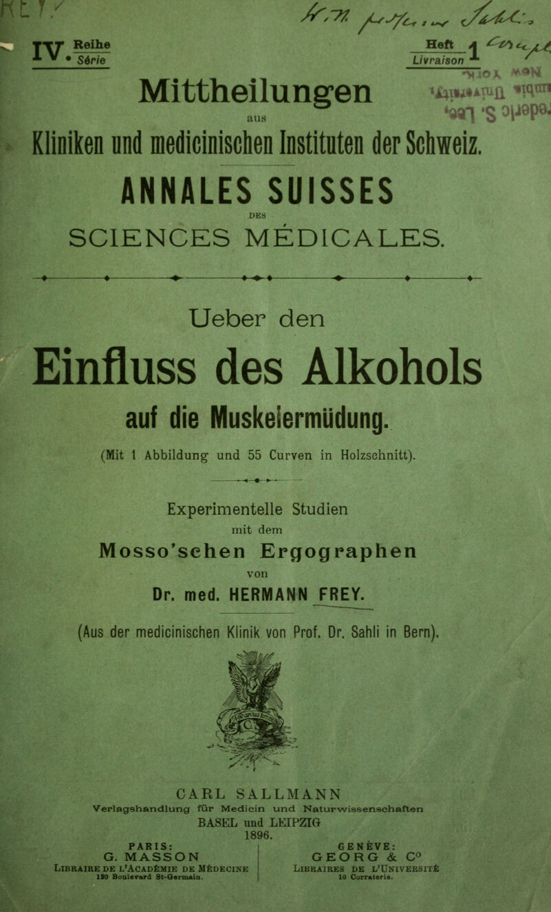 /r,77. /^^^ jiiU: S^r'iQ Livraison T-rr Reihe Heft A ^^*e^ Mittheilungen ^H]u*mi •^•i'« '991 'S ^IJÖP* Kliniken und medicinisciien Instituten der Scliweiz. ANNALES SUISSES DES SCIENCES MEDICALES. Ueber den Einfluss des Alkohols auf die Muskeiermüdung. (Mit 1 Abbildung und 55 Curven in Holzschnitt). Experimentelle Studien mit dem Mosso'sehen Ergographen von Dr. med. HERMANN FREY. (Aus der medicinischen Klinik von Prof. Dr. Sahli in Bern). CARL SALLMANN Verlagshandlung für Medicin und Naturwissenschaften BASEL und LEIPZIG 1896. PARIS: G. MASSON LiBRAIRE DE I.'ACADfiMIK DE M^DECINE ISO Bonlerard St-Oemmiii. GENEVE: GEORG & CO LiBRAIRES DE L'ÜNlVERSlTfi 10 Corratarie.