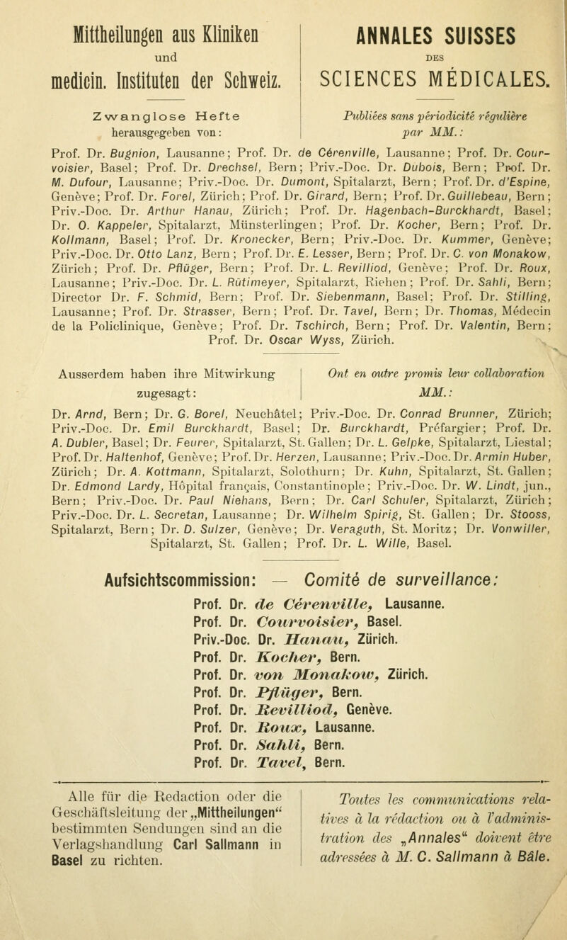 Mittheilungen aus Kliniken und medicin. Instituten der Schweiz. Zwanglose Hefte herausgegeben von: ANNALES SUISSES DES SCIENCES MEDICALES. Publiees sans periodidte reguliere par MM.: Prof. Dr. Bugnion, Lausanne; Prof. Dr. de C6renville, Lausanne; Prof. Dr. Cour- voisier, Basel; Prof. Dr. Drechsel, Bern; Priv.-Doc. Dr. Dubais, Bern; Ppof. Dr. M. Dufour, Lausanne; Priv.-Doc. Dr. Dumont, Spitalarzt, Bern; Prof. Dr. cf'£sp/ne, Geneve; Prof. Dr. Forel, Zürich; Prof. Dr. Girard, Bern; Prof. Dr. Guillebeau, Bern; Priv.-Doc. Dr. Arthur Hanau, Zürich; Prof. Dr. Hagenbach-Burckhardt, Basel; Dr. 0. Kappeier, Spitalarzt, Münsterlingen; Prof. Dr. Kocher, Bern; Prof. Dr. Kollmann, Basel; Prof. Dr. Kronecker, Bern; Priv.-Doc. Dr. Kummer, Geneve; Priv.-Doc. Dr. Otto Lanz, Bern ; Prof. Dr. £. Lesser, Bern ; Prof. Dr. C. von Monakow, Zürich; Prof. Dr. Pflüger, Bern; Prof. Dr. L. Revilliod, Geneve; Prof. Dr. Roux, Lausanne; Priv.-Doc. Dr./.. Rütimeyer, Spitalarzt, Riehen; Prof. Dr. Sah//, Bern; Director Dr. F. Schmid, Bern; Prof. Dr. Siebenmann, Basel; Prof. Dr. Stilling, Lausanne; Prof. Dr. Strasser, Bern; Prof. Dr. Tavel, Bern; Dr. Thomas, Medecin de la Policlinique, Genöve; Prof. Dr. Tschirch, Bern; Prof. Dr. Valentin, Bern; Prof. Dr. Oscar Wyss, Zürich. -., Ausserdem haben ihre Mitvrirkung zugesagt: Ont en outre promis leur collaboration MM.: Dr. Arnd, Bern; Dr. G. Borel, Neuchätel; Priv.-Doc. Dr. Conrad Brunner, Zürich; Priv.-Doc. Dr. Emil Burckhardt, Basel; Dr. Burckhardt, Prefargier; Prof. Dr. A. Dubler, Basel; Dr. Feurer, Spitalarzt, St. Gallen; Dr. L. Gelpke, Spitalarzt, Liestal; Prof. Dr. Haltenhof, Geneve; Prof. Dr. Herzen, Lausanne; Priv.-Doc. Dr./Irm/n Huber, Zürich; Dr. A. Kottmann, Spitalarzt, Solothurn; Dr. Kuhn, Spitalarzt, St. Gallen; Dr. Edmond Lardy, Hopital frangais, Constantinople; Priv.-Doc. Dr. W. Lindt, jun., Bern; Priv.-Doc. Dr. Paul Niehans, Bern; Dr. Carl Schuler, Spitalarzt, Zürich; Priv.-Doc. Dr. L. Secrefan, Lausanne; Dr. Wilhelm Spirig, St. Gallen; Dr. Stooss, Spitalarzt, Bern; Dr. D. Sulzer, Geneve; Dr. Meraguth, St. Moritz; Dr. Vonwiller, Spitalarzt, St. Gallen; Prof. Dr. L. Wille, Basel. Aufsichtscommission: Comite de surveillance Prof. Dr. de Cer^enville, Lausanne. Prof. Dr. Cotirvoisierf Basel. Priv.-Doc. Dr. Hanau, Zürich. Prof. Dr. Kocher, Bern. Prof. Dr. von Monakow, Zürich. Prof. Dr. Pflüger, Bern. Prof. Dr. Revilliod, Geneve. Prof. Dr. Moux, Lausanne. Prof. Dr. Sahli, Bern. Prof. Dr. Tavel. Bern. Alle für die Redaction oder die Geschäftsleitung der „IVlittheilungen bestimmten Sendungen sind an die Verlagshandlung Carl Sallmann in Basel zu richten. Toutes Jes Communications rela- tives ä la redaction ou ä Tadminis- tration des ^Annales' doivent etre adressees ä M.C. Sallmann ä Bäle. /