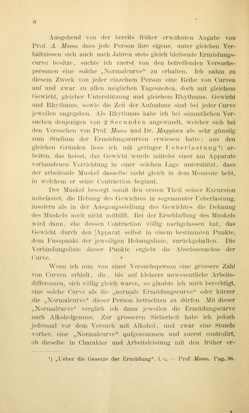 Ausgehend von der bereits früher erwähnten Angabe von Prof. Ä. Mosso, dass jede Person ilire eigene, unter gleichen Ver- hältnissen sich auch nach Jahren stets gleich bleibende Ermüdungs- curve besitze, suchte ich zuerst von den betreffenden Versuchs- personen eine solche „Normalcurve'-'' zu erhalten. Ich nahm zu diesem Zweck von jeder einzelnen Person eine Reihe von Curven auf und zwar zu allen möglichen Tageszeiten, doch mit gleichem Gewicht, gleicher Unterstützung und gleichem Rhythmus. Gewicht und Rhythmus, sowie die Zeit der Aufnahme sind bei jeder Curve jeweilen angegeben. Als Rhythmus habe ich bei sämmthchen Ver- suchen denjenigen von 2 Secunden angewandt, welcher sich bei den Versuchen von Prof. Mosso und Dr. Maggiora als sehr günstig zum Studium der Ermüdungscurven erwiesen hatte; aus den gleichen Gründen liess ich mit geringer U e b e r 1 a s t u n g ^) ar- beiten, das heisst, das Gewicht wurde mittelst einer am Apparate vorhandenen Vorrichtung in einer solchen Lage unterstützt, dass der arbeitende Muskel dasselbe nicht gleich in dem Momente hebt, in welchem er seine Contraction beginnt. Der Muskel besorgt somit den ersten Theil seiner Excursion unbelastet, die Hebung des Gewichtes in sogenannter Ueberlastung, insofern als in der Ausgangsstellung des Gewichtes die Dehnung des Muskels noch nicht mithilft. Bei der Erschlaffung des Muskels wird dann, ehe dessen Contraction völlig nachgelassen hat, das Gewicht durch den 'Apparat selbst in einem bestimmten Punkte, dem Fusspunkt der jeweiligen Hebungslinie, zurückgehalten. Die Verbindungslinie dieser Punkte ergiebt die Al»8cissenachse der Curve. » Wenn ich nun von einer Versuchsperson eine gi'össere Zahl von Curven erhielt, die, bis auf kleinere unwesentliche Arbeits- differenzen, sich vfUlig gleich waren, so glaubte ich mich berechtigt, eine solche Curve als die „normale Ermüdungscurve oder kürzer die ,.Xormalcurve'' dieser Person betrachten zu dürfen. Mit dieser „Normalcurve verglich ich dann jeweilen die Ermüdungscurve nach Alkoholgenuss. Zur grösseren Sicherheit habe ich jedoch jedesmal vor dem Versuch mit Alkohol, und zwar eine Stunde vorher, eine .^,Normalcurve aufgenommen und zuerst controlirt, ob dieselbe in Charakter und Arbeitsleistung mit den früher er-