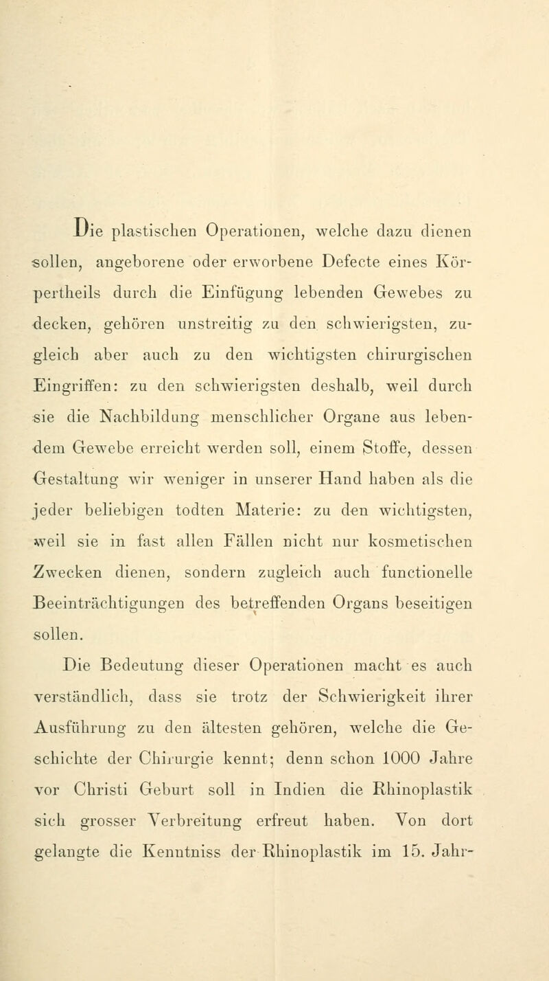 JJie plastischen Operationen, welche dazu dienen sollen, angeborene oder erworbene Defecte eines Kör- pertheils durch die Einfügung lebenden Gewebes zu ■decken, gehören unstreitig zu den schwierigsten, zu- gleich aber auch zu den wichtigsten chirurgischen Eingriffen: zu den schwierigsten deshalb, weil durch sie die Nachbildung menschlicher Organe aus leben- dem Gewebe erreicht werden soll, einem Stoffe, dessen Gestaltung wir weniger in unserer Hand haben als die jeder beliebigen todten Materie: zu den wichtigsten, weil sie in fast allen Fällen nicht nur kosmetischen Zwecken dienen, sondern zugleich auch functionelle Beeinträchtigungen des betreffenden Organs beseitigen sollen. Die Bedeutung dieser Operationen macht es auch verständlich, dass sie trotz der Schwierigkeit ihrer Ausführung zu den ältesten gehören, welche die Ge- schichte der Chirurgie kennt; denn schon 1000 Jahre vor Christi Geburt soll in Indien die Rhinoplastik sich grosser Yerbreitung erfreut haben. Von dort