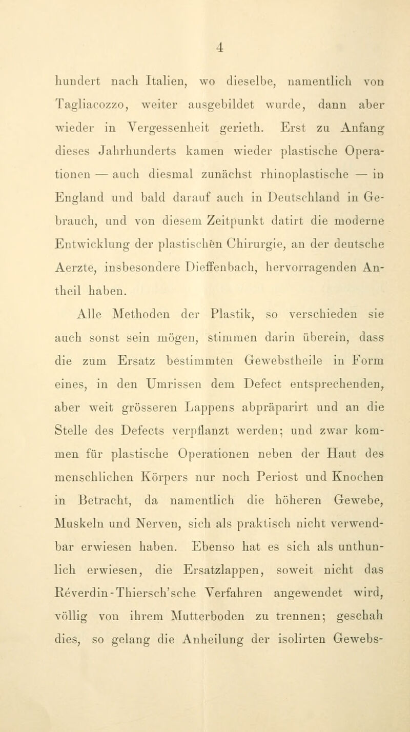 hundert nach Italien, wo dieselbe, namentlich von Tagliacozzo, weiter ausgebildet wurde, dann aber wieder in Vergessenheit gerieth. Erst zu Anfang dieses Jahrhunderts kamen wieder plastische Opera- tionen — auch diesmal zunächst rhinoplastische — in England und bald darauf auch in Deutschland in Ge- brauch, und von diesem Zeitpunkt datirt die moderne Entwicklung der plastischen Chirurgie, an der deutsche Aerzte, insbesondere DiefFenbach, hervorragenden An- theil haben. Alle Methoden der Plastik, so verschieden sie auch sonst sein mögen, stimmen darin überein, dass die zum Ersatz bestimmten Gewebstheile in Form eines, in den Umrissen dem Defect entsprechenden, aber weit grösseren Lappens abpräparirt und an die Stelle des Defects verpflanzt werden; und zwar kom- men für plastische Operationen neben der Haut des menschlichen Körpers nur noch Periost und Knochen in Betracht, da namentlich die höheren Gewebe, Muskeln und Nerven, sich als praktisch nicht verwend- bar erwiesen haben. Ebenso hat es sich als unthun- lich erwiesen, die Ersatzlappen, soweit nicht das Reverdin-Thiersch'sche Verfahren angewendet wird, völlig von ihrem Mutterboden zu trennen; geschah dies, so gelang die Anheilung der isolirten Gewebs-