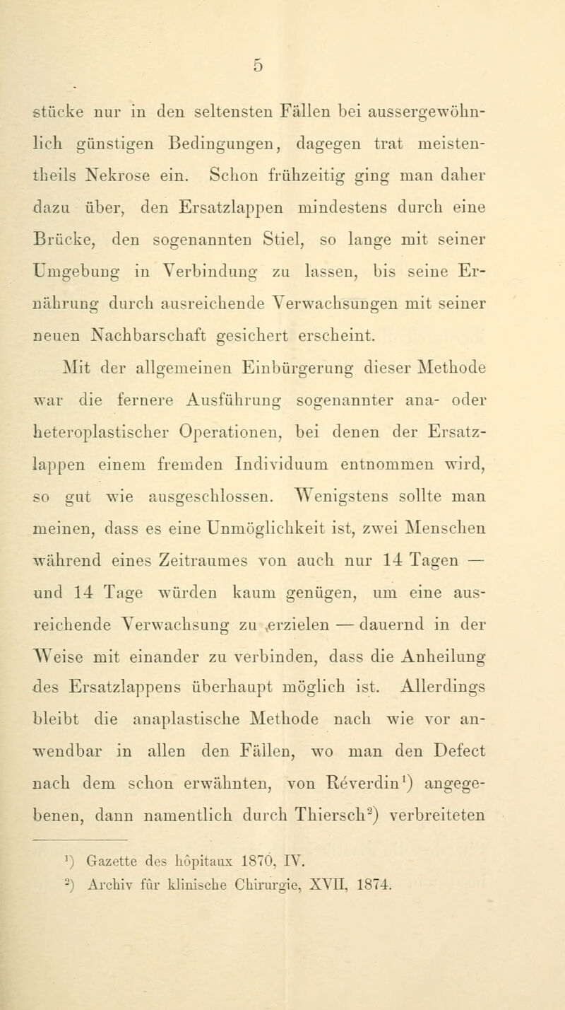 stücke nur in den seltensten Fällen bei aussergewöhn- lich günstigen Bedingungen, dagegen trat meisten- theils Nekrose ein. Schon frühzeitig ging man daher dazu über, den Ersatzlappen mindestens durch eine Brücke, den sogenannten Stiel, so lange mit seiner Umgebung in Verbindung zu lassen, bis seine Er- nährung durch ausreichende Verwachsungen mit seiner neuen Nachbarschaft gesichert erscheint. Mit der allgemeinen Einbürgerung dieser Methode xvar die fernere Ausführung sogenannter ana- oder heteroplastischer Operationen, bei denen der Ersatz- lappen einem fremden Individuum entnommen wird, so gut wie ausgeschlossen. Wenigstens sollte man meinen, dass es eine Unmöglichkeit ist, zwei Menschen während eines Zeitraumes von auch nur 14 Tagen — und 14 Tage würden kaum genügen, um eine aus- reichende Verwachsung zu ,erzielen — dauernd in der Weise mit einander zu verbinden, dass die Anheilung des Ersatzlappens überhaupt möglich ist. Allerdings bleibt die anaplastische Methode nach wie vor an- wendbar in allen den Fällen, wo man den Defect nach dem schon erwähnten, von Reverdin') angege- benen, dann namentlich durch Thiersch^) verbreiteten ') Gazette des liöpitaux 1870, IV. -) Archiv für klinische Chirurgie, XVII, 1874.