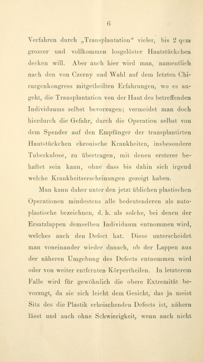 Yerfahren durch „Transplantation vieler, bis 2 qcm grosser und vollkommen losgelöster Hautstückchen decken will. Aber auch hier wird man, namentlich nach den von Czerny und Wahl auf dem letzten Clii- rurgenkongress mitgetheilten Erfahrungen, wo es an- geht, die Transplantation von der Haut des betreffenden Individuums selbst bevorzugen; vermeidet man doch hierdurch die Gefahr, durch die Operation selbst von dem Spender auf den Empfänger der transplantirten Hautstückchen chronische Krankheiten, insbesondere Tuberkulose, zu übertragen, mit denen ersterer be- haftet sein kann, ohne dass bis dahin sich irgend welche Krankheitserscheinungen gezeigt haben. Man kann daher unter den jetzt üblichen plastischen Operationen mindestens alle bedeutenderen als auto- plastische bezeichnen, d. h. als solche, bei denen der Ersatzlappen demselben Individuum entnommen wird, welches auch den Defect hat. Diese unterscheidet man voneinander wieder danach, ob der Lappen aus der näheren Umgebung des Defects entnommen wird oder von weiter entfernten Körpertheilen. In letzterem Falle wird für gewöhnlich die obere Extremität be- vorzugt, da sie sich leicht dem Gesicht, das ja meist Sitz des die Plastik erheischenden Defects ist, nähern lässt und auch ohne Schwierigkeit, wenn auch nicht