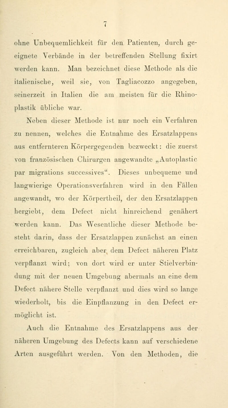 ohne Unbequemliclikeit für den Patienten, durch ge- eignete Verbände in der betreffenden Stellung fixirt werden kann. Man bezeichnet diese Methode als die italienische, weil sie, von Tagliacozzo angegeben, seinerzeit in Italien die am meisten für die Rhino- plastik übliche war. Neben dieser Methode ist nur noch ein Verfahren zu nennen, welches die Entnahme des Ersatzlappens aus entfernteren Körpergegenden bezweckt: die zuerst von französischen Chirurgen angewandte „Autoplastic par migrations successives. Dieses unbequeme und langwierige Operationsverfahren wird in den Fällen angewandt, wo der Körpertheil, der den Ersatzlappen hergiebt, dem Defect nicht hinreichend genähert werden kann. Das Wesentliche dieser Methode be- steht darin, dass der Ersatzlappen zunächst an einen erreichbaren, zugleich aber dem Defect näheren Platz verpflanzt wird; von dort wird er unter Stielverbin- dung mit der neuen Umgebung abermals an eine dem Defect nähere Stelle verpflanzt und dies wird so lange wiederholt, bis die Einpflanzung in den Defect er- möglicht ist. Auch die Entnahme des Ersatzlappens aus der näheren Umgebung des Defects kann auf verschiedene Arten ausgeführt werden. Von den Methoden, die