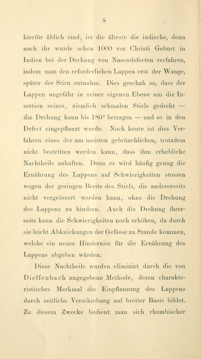 hierfür üblich sind, ist die älteste die indische, denn nach ihr wurde schon 1000 vor Christi Geburt in Indien bei der Deckung von Nasendefecten verfahren, indem man den erforderlichen Lappen erst der Wange, später der Stirn entnahm. Dies geschah so, dass der Lappen ungefähr in seiner eigenen Ebene um die In- sertion seines, ziemlich schmalen Stiels gedreht — die Drehung kann bis 180° betragen — und so in den Defect eingepflanzt wurde. Noch heute ist dies Ver- fahren eines der am meisten gebräuchlichen, trotzdem nicht bestritten werden kann, dass ihm erhebliche Nachtheile anhaften. Denn es wird häufig genug die Ernährung des Lappens auf Schwierigkeiten stossen wegen der geringen Breite des Stiels, die andererseits nicht vergrössert werden kann, ohne die Drehung des Lappens zu hindern. Auch die Drehung ihrer- seits kann die Schwierigkeiten noch erhöhen, da durch sie leicht Abknickungen der Gefässe zu Stande kommen, welche ein neues Hinderniss für die Ernährung des Lappens abgeben würden. Diese Nachtheile wurden eliminirt durch die von Dieffenbach angegebene Methode, deren charakte- ristisches Merkmal die Einpflanzung des Lappens durch seitliche Verschiebung auf breiter Basis bildet. Zu diesem Zwecke bedient man sich rhombischer
