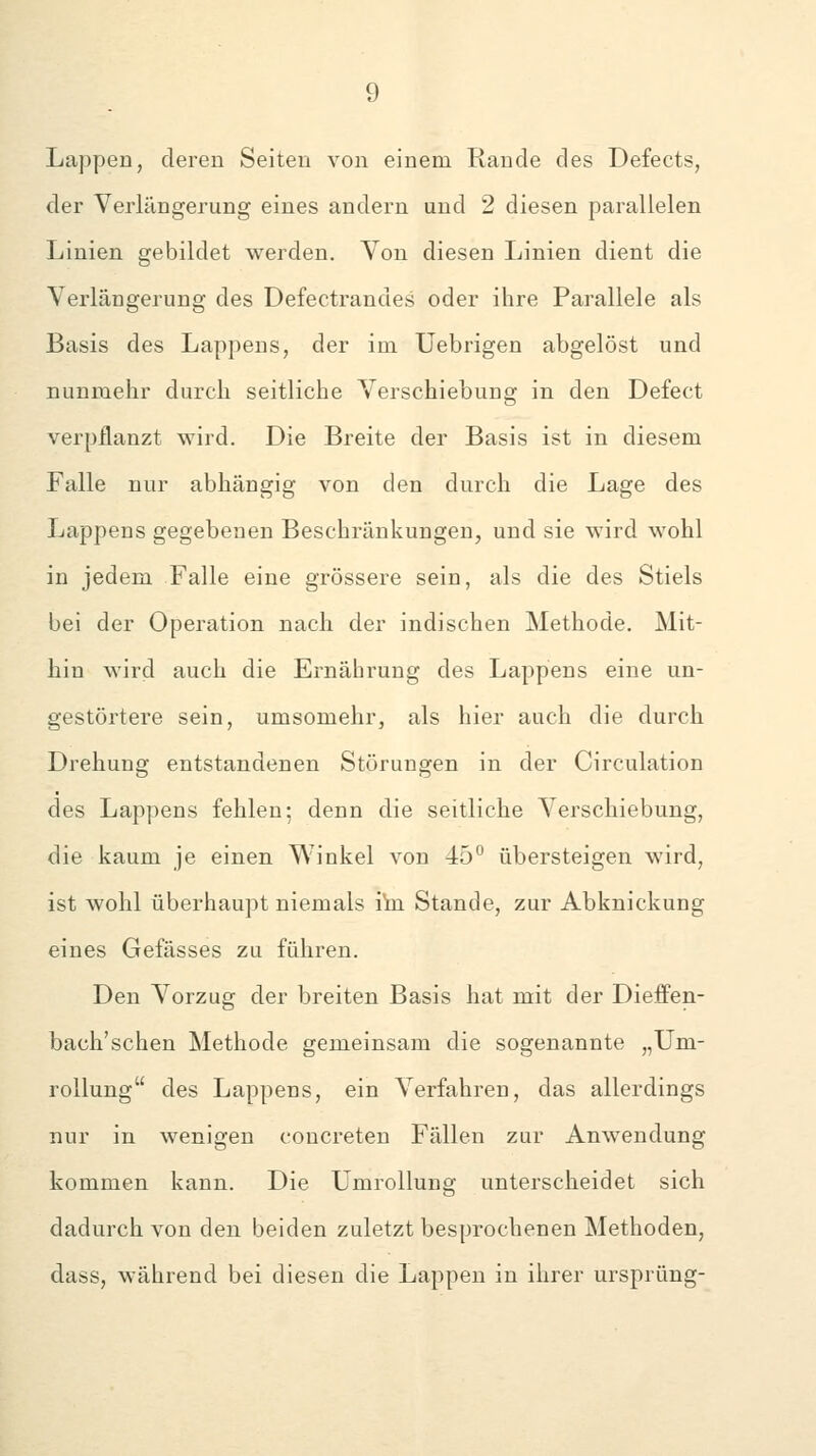 Lappen, deren Seiten von einem Rande des Defects, der Verlängerung eines andern und 2 diesen parallelen Linien gebildet werden. Yon diesen Linien dient die Verlängerung des Defectrandes oder ihre Parallele als Basis des Lappens, der im Uebrigen abgelöst und nunmehr durch seitliche Verschiebung in den Defect verpflanzt wird. Die Breite der Basis ist in diesem Falle nur abhängig von den durch die Lage des Lappens gegebenen Beschränkungen, und sie wird wohl in jedem Falle eine grössere sein, als die des Stiels bei der Operation nach der indischen Methode. Mit- hin wird auch die Ernährung des Lappens eine un- gestörtere sein, umsomehr, als hier auch die durch Drehung entstandenen Störungen in der Circulation des Lappens fehlen; denn die seitliche Verschiebung, die kaum je einen Winkel von 45° übersteigen wird, ist wohl überhaupt niemals ihi Stande, zur Abknickung eines Gefässes zu fähren. Den Vorzug der breiten Basis hat mit der Dieffen- bach'schen Methode gemeinsam die sogenannte „Um- rollung des Lappens, ein Verfahren, das allerdings nur in wenigen concreten Fällen zur Anwendung kommen kann. Die Umrollung unterscheidet sich dadurch von den beiden zuletzt besprochenen Methoden, dass, während bei diesen die Lappen in ihrer Ursprung-