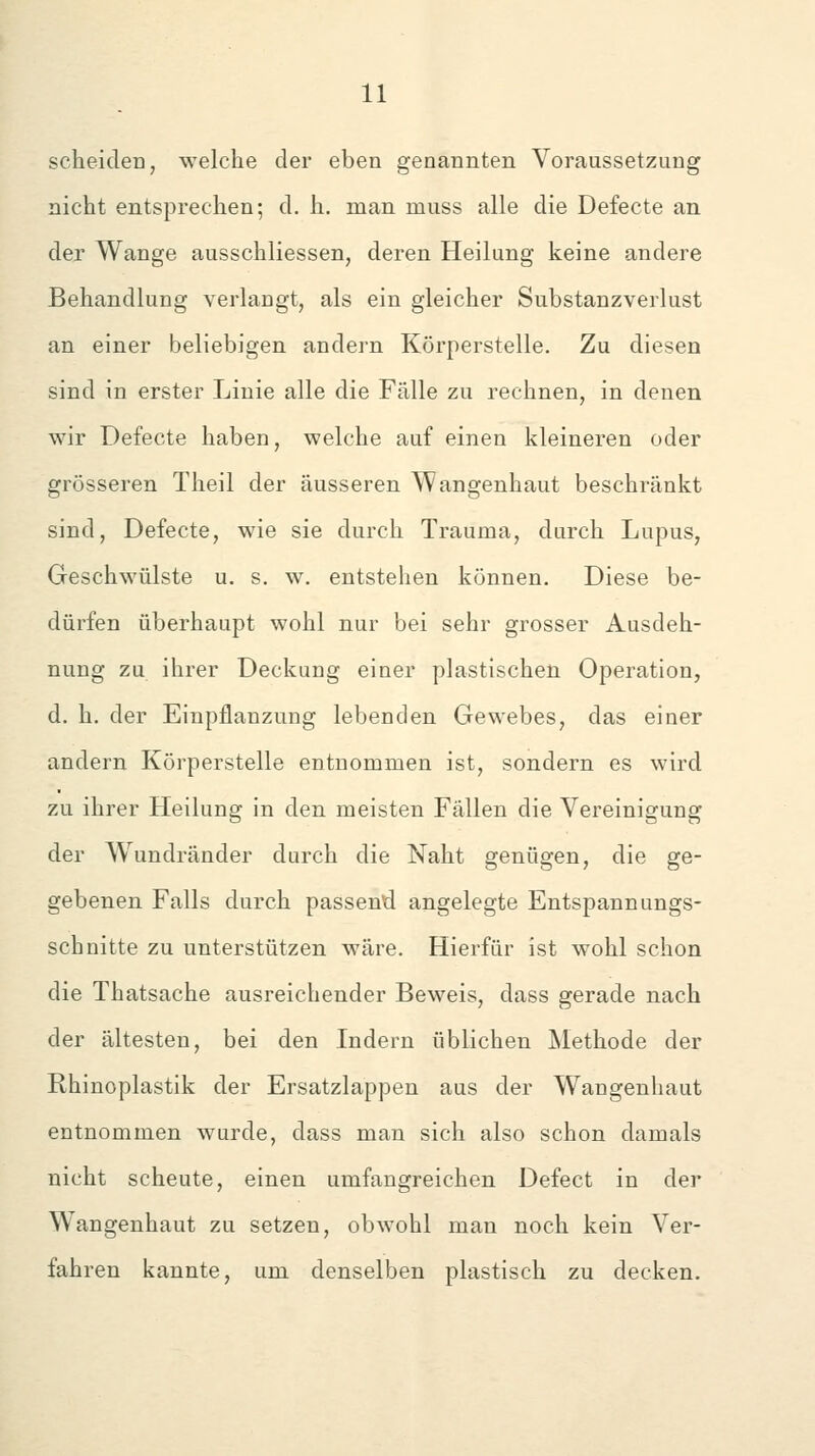 scheiden, welche der eben genannten Voraussetzung nicht entsprechen; d. h. man muss alle die Defecte an der Wange ausschliessen, deren Heilung keine andere Behandlung verlangt, als ein gleicher Substanzverlust an einer beliebigen andern Körperstelle. Zu diesen sind in erster Linie alle die Fälle zu rechnen, in denen wir Defecte haben, welche auf einen kleineren oder grösseren Theil der äusseren Wangenhaut beschränkt sind, Defecte, wie sie durch Trauma, durch Lupus, Geschwülste u. s. w. entstehen können. Diese be- dürfen überhaupt wohl nur bei sehr grosser Ausdeh- nung zu ihrer Deckung einer plastischen Operation, d. h. der Einpflanzung lebenden Gewebes, das einer andern Körperstelle entnommen ist, sondern es wird zu ihrer Heilung in den meisten Fällen die Vereinigung der Wundränder durch die Naht genügen, die ge- gebenen Falls durch passend angelegte Entspannungs- schnitte zu unterstützen wäre. Hierfür ist wohl schon die Thatsache ausreichender Beweis, dass gerade nach der ältesten, bei den Indern üblichen Methode der Rhinoplastik der Ersatzlappen aus der Wangenhaut entnommen wurde, dass man sich also schon damals nicht scheute, einen umfangreichen Defect in der Wangenhaut zu setzen, obwohl man noch kein Ver- fahren kannte, um denselben plastisch zu decken.