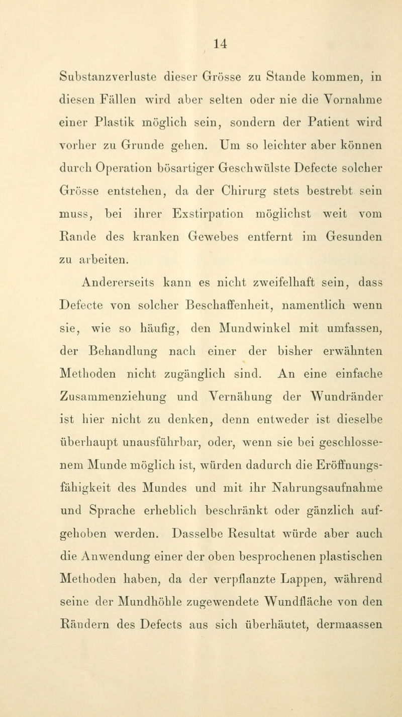 Substanzverluste dieser Grösse zu Stande kommen, in diesen Fällen wird aber selten oder nie die Vornahme einer Plastik möglicli sein, sondern der Patient wird vorher zu Grunde gehen. Um so leichter aber können durch Operation bösartiger Geschwülste Defecte solcher Grösse entstehen, da der Chirurg stets bestrebt sein muss, bei ihrer Exstirpation möglichst weit vom Rande des kranken Gewebes entfernt im Gesunden zu arbeiten. Andererseits kann es nicht zweifelhaft sein, dass Defecte von solcher Beschaffenheit, namentlich wenn sie, wie so häufig, den Mundwinkel mit umfassen, der Behandlung nach einer der bisher erwähnten Methoden nicht zugänglich sind. An eine einfache Zusammenziehung und Vernähung der Wundränder ist hier nicht zu denken, denn entweder ist dieselbe überhaupt unausführbar, oder, wenn sie bei geschlosse- nem Munde möglich ist, würden dadurch die Eröffnungs- fähigkeit des Mundes und mit ihr Nahrungsaufnahme und Sprache erheblich beschränkt oder gänzlich auf- gehoben werden. Dasselbe Resultat würde aber auch die Anwendung einer der oben besprochenen plastischen Methoden haben, da der verpflanzte Lappen, während seine der Mundhöhle zugewendete Wundfläche von den Rändern des Defects aus sich überhäutet, dermaassen