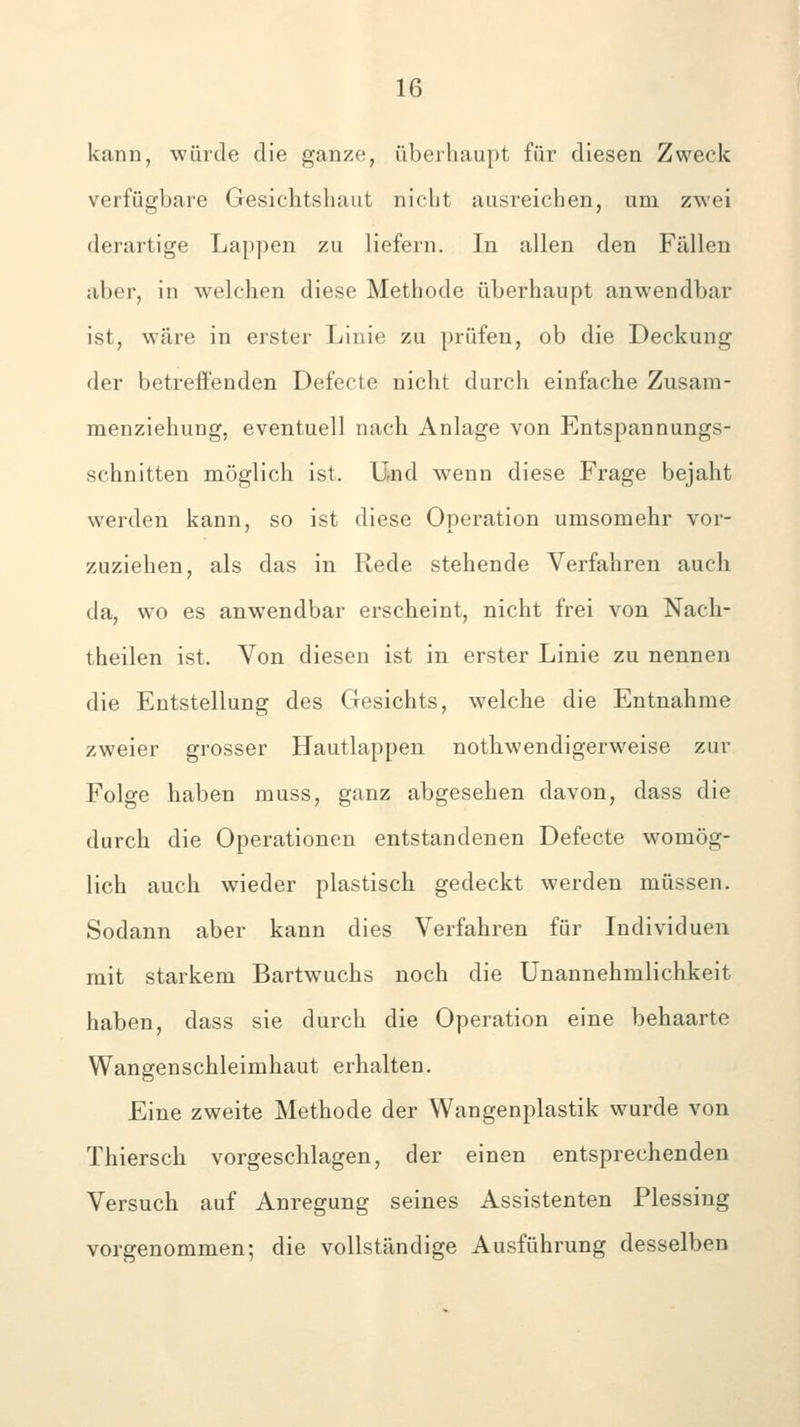 kann, würde die ganze, überhaupt für diesen Zweck verfügbare Gesiehtshaut nicht ausreichen, um zwei derartige Lappen zu liefern. In allen den Fällen aber, in welchen diese Methode überhaupt anwendbar ist, wäre in erster Linie zu prüfen, ob die Deckung der betreffenden Defecte nicht durch einfache Zusam- menziehung, eventuell nach Anlage von Entspannungs- schnitten möglich ist. Und wenn diese Frage bejaht werden kann, so ist diese Operation umsomehr vor- zuziehen, als das in Rede stehende Verfahren auch da, wo es anwendbar erscheint, nicht frei von Nach- theilen ist. Von diesen ist in erster Linie zu nennen die Entstellung des Gesichts, welche die Entnahme zweier grosser Hautlappen nothwendigerweise zur Folge haben muss, ganz abgesehen davon, dass die durch die Operationen entstandenen Defecte womög- lich auch wieder plastisch gedeckt werden müssen. Sodann aber kann dies Verfahren für Individuen mit starkem Bartwuchs noch die Unannehmlichkeit haben, dass sie durch die Operation eine behaarte Wangenschleimhaut erhalten. Eine zweite Methode der Wangenplastik wurde von Thiersch vorgeschlagen, der einen entsprechenden Versuch auf Anregung seines Assistenten Plessing vorgenommen; die vollständige Ausführung desselben