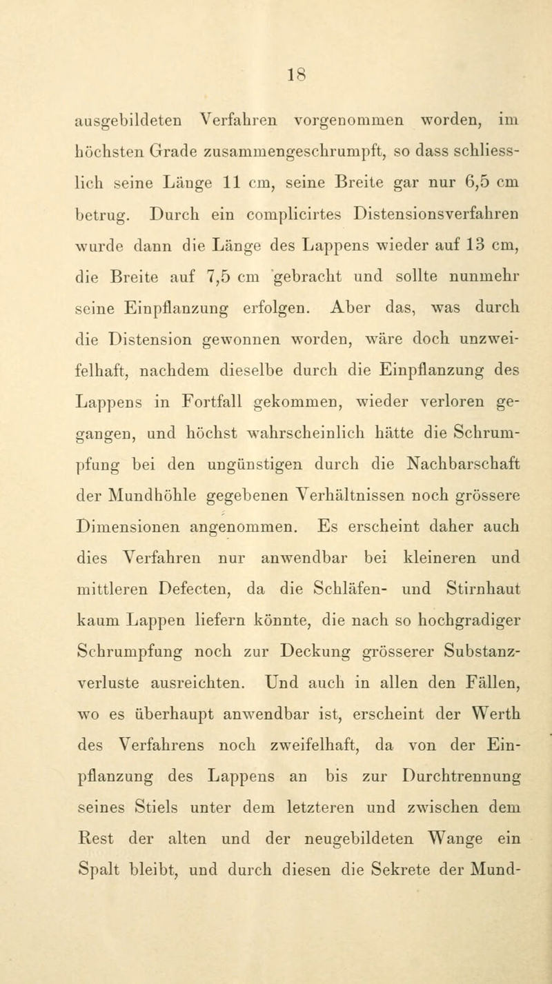 ausgebildeten Verfahren vorgenommen worden, im höchsten Grade zusammengeschrumpft, so dass schliess- lich seine Länge 11 cm, seine Breite gar nur 6,5 cm betrug. Durch ein complicirtes Distensionsverfahren wurde dann die Länge des Lappens wieder auf 13 cm, die Breite auf 7,5 cm gebracht und sollte nunmehr seine Einpflanzung erfolgen. Aber das, was durch die Distension gewonnen worden, wäre doch unzwei- felhaft, nachdem dieselbe durch die Einpflanzung des Lappens in Fortfall gekommen, wieder verloren ge- gangen, und höchst wahrscheinlich hätte die Schrum- pfung bei den ungünstigen durch die Nachbarschaft der Mundhöhle gegebenen Verhältnissen noch grössere Dimensionen angenommen. Es erscheint daher auch dies Verfahren nur anwendbar bei kleineren und mittleren Defecten, da die Schläfen- und Stirnhaut kaum Lappen liefern könnte, die nach so hochgradiger Schrumpfung noch zur Deckung grösserer Substanz- verluste ausreichten. Und auch in allen den Fällen, w^o es überhaupt anw^endbar ist, erscheint der Werth des Verfahrens noch zweifelhaft, da von der Ein- pflanzung des Lappens an bis zur Durchtrennung seines Stiels unter dem letzteren und zwischen dem Rest der alten und der neugebildeten Wange ein Spalt bleibt, und durch diesen die Sekrete der Mund-