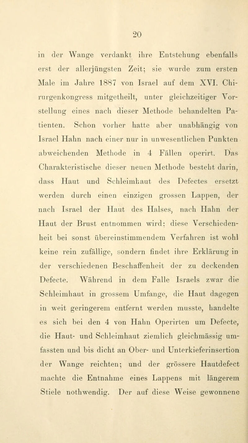 in der Wange verdankt ihre Entstehung ebenfalls erst der allerjüngsten Zeit; sie wurde zum ersten Male im Jahre 1887 von Israel auf dem XVI. Chi- rurgenkongress mitgetheilt, unter gleichzeitiger Vor- stellung eines nach dieser Methode behandelten Pa- tienten. Schon vorher hatte aber unabhängig von Israel Hahn nach einer nur in unwesentlichen Punkten abweichenden Methode in 4 Fällen operirt. Das Charakteristische dieser neuen Methode besteht darin^ dass Haut und Schleimhaut des Defectes ersetzt werden durch einen einzigen grossen Lappen, der nach Israel der Haut des Halses, nach Hahn der Haut der Brust entnommen wird: diese Verschieden- heit bei sonst übereinstimmendem Verfahren ist wohl keine rein zufällige, sondern findet ihre Erklärung in der verschiedenen Beschaffenheit der zu deckenden Defecte. Während in dem Falle Israels zwar die Schleimhaut in grossem Umfange, die Haut dagegen in weit geringerem entfernt werden musste, handelte es sich bei den 4 von Hahn Operirten um Defecte^ die Haut- und Schleimhaut ziemlich gleichmässig um- fassten und bis dicht an Ober- und Unterkieferinsertion der Wange reichten; und der grössere Ilautdefect machte die Entnahme eines Lappens mit längerem Stiele nothwendig. Der auf diese Weise gewonnene
