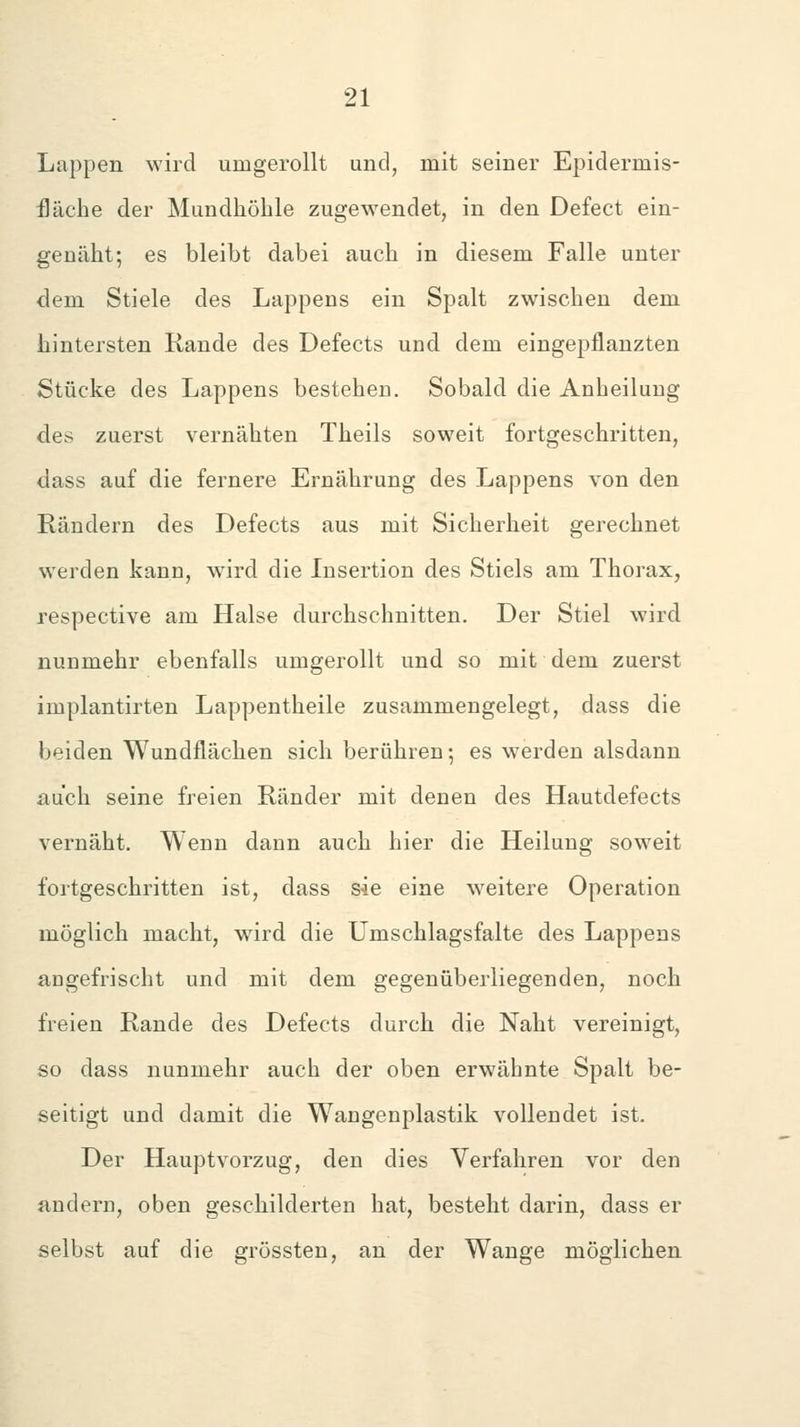 Lappen wird umgerollt und, mit seiner Epidermis- fläche der Mundhöhle zugewendet, in den Defect ein- genilht; es bleibt dabei auch in diesem Falle unter dem Stiele des Lappens ein Spalt zwischen dem hintersten Rande des Defects und dem eingepflanzten Stücke des Lappens bestehen. Sobald die Anheilung des zuerst vernähten Theils soweit fortgeschritten, dass auf die fernere Ernährung des Lappens von den Rändern des Defects aus mit Sicherheit gerechnet werden kann, wird die Insertion des Stiels am Thorax, respective am Halse durchschnitten. Der Stiel wird nunmehr ebenfalls umgerollt und so mit dem zuerst implantirten Lappentheile zusammengelegt, dass die beiden Wundflächen sich berühren-, es werden alsdann auch seine freien Ränder mit denen des Hautdefects vernäht. Wenn dann auch hier die Heilung soweit fortgeschritten ist, dass sie eine weitere Operation möglich macht, wird die Umschlagsfalte des Lappens angefrischt und mit dem gegenüberliegenden, noch freien Rande des Defects durch die Naht vereinigt, so dass nunmehr auch der oben erwähnte Spalt be- seitigt und damit die Wangenplastik vollendet ist. Der Hauptvorzug, den dies Verfahren vor den andern, oben geschilderten hat, besteht darin, dass er selbst auf die grössten, an der Wange möglichen