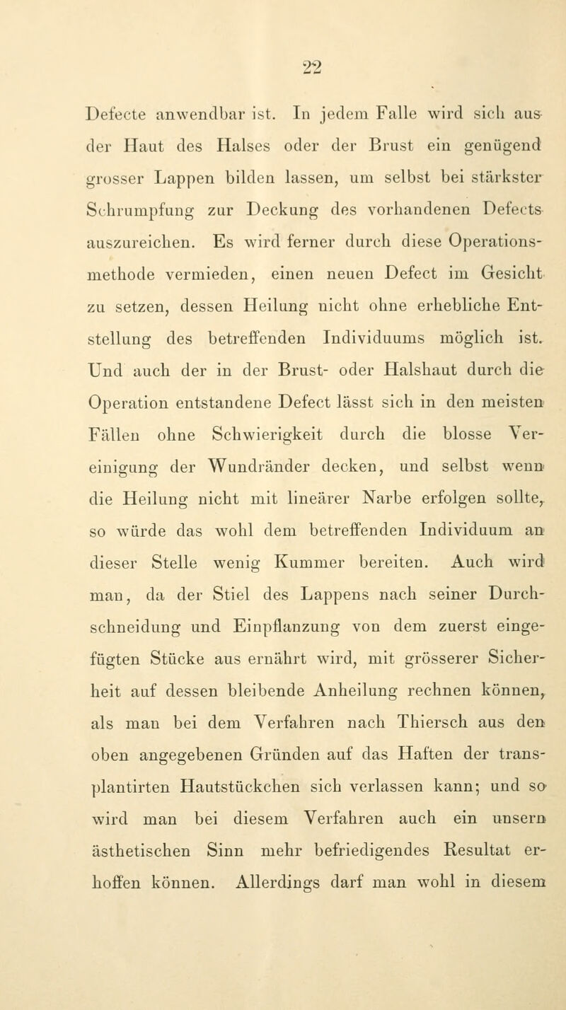 Defecte anwendbar ist. In jedem Falle wird sicli aus der Haut des Halses oder der Brust ein genügend grosser Lappen bilden lassen, um selbst bei stärkster Schrumpfung zur Deckung des vorhandenen Defects auszureichen. Es wird ferner durch diese Operations- methode vermieden, einen neuen Defect im Gesicht zu setzen, dessen Heilung nicht ohne erhebliche Ent- stellung des betreffenden Individuums möglich ist. Und auch der in der Brust- oder Halshaut durch die Operation entstandene Defect lässt sich in den meisten- Fällen ohne Schwierigkeit durch die blosse Ver- einigung der Wundränder decken, und selbst wenn die Heilung nicht mit linearer Narbe erfolgen sollte, so würde das wohl dem betreffenden Individuum an dieser Stelle wenig Kummer bereiten. Auch wird man, da der Stiel des Lappens nach seiner Durch- schneidung und Einpflanzung von dem zuerst einge- fügten Stücke aus ernährt wird, mit grösserer Sicher- heit auf dessen bleibende Anheilung rechnen können^ als man bei dem Verfahren nach Thiersch aus den oben angegebenen Gründen auf das Haften der trans- plantirten Hautstückchen sich verlassen kann; und so wird man bei diesem Verfahren auch ein unsern ästhetischen Sinn mehr befriedigendes Resultat er- hoffen können. Allerdings darf man wohl in diesem