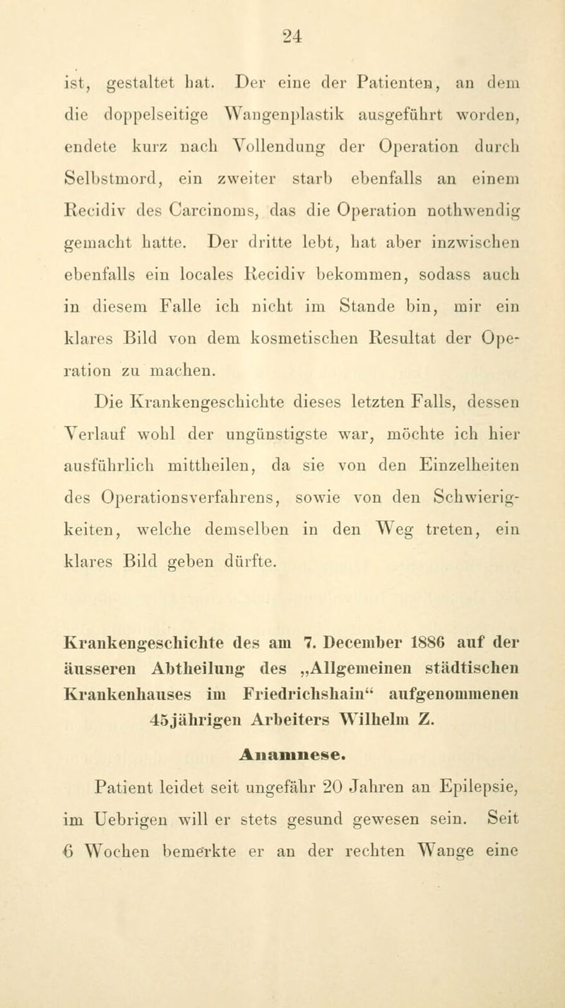 ist, gestaltet hat. Der eine der Patienteja, an dem die doppelseitige Wangenplastik ausgeführt worden, endete kurz nach Vollendung der Operation durch Selbstmord, ein zweiter starb ebenfalls an einem Recidiv des Carcinoms, das die Operation nothwendig gemacht hatte. Der dritte lebt, hat aber inzwischen ebenfalls ein locales Recidiv bekommen, sodass auch in diesem Falle ich nicht im Stande bin, mir ein klares Bild von dem kosmetischen Resultat der Ope- ration zu machen. Die Krankengeschichte dieses letzten Falls, dessen Verlauf wohl der ungünstigste w^ar, möchte ich hier ausführlich mittheilen, da sie von den Einzelheiten des Operationsverfahrens, sowie von den Schwierig- keiten, welche demselben in den Weg treten, ein klares Bild geben dürfte. Krankengeschichte des am 7. December 1886 auf der äusseren Abtheilung des „Allgemeinen städtischen Krankenhauses im Friedrichshain aufgenommeneu 45jährigen Arbeiters Wilhelm Z. Anamnese. Patient leidet seit ungefähr 20 Jahren an Epilepsie, im Uebrigen Avill er stets gesund gewesen sein. Seit 6 Wochen bemerkte er an der rechten Wange eine