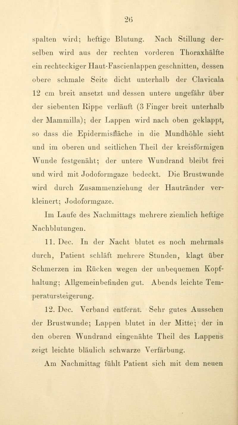 spalten wird; heftige Blutung. Nach Stillung der- selben wird aus der rechten vorderen Thoraxhälfte ein rechteckiger Haut-Fascienlappen geschnitten, dessen obere schmale Seite dicht unterhalb der Clavicala 12 cm breit ansetzt und dessen untere ungefähr über der siebenten Rippe verläuft (3 Finger breit unterhalb der Mammilla); der Lappen wird nach oben geklappt, so dass die Epidermisfläche in die Mundhöhle sieht und im oberen und seitlichen Theil der kreisförmigen Wunde festgenäht; der untere Wundrand bleibt frei und wird mit Jodoformgaze bedeckt. Die Brustwunde wird durch Zusammenziehung der Hautränder ver- kleinert; Jodoformgaze. Im Laufe des Nachmittags mehrere ziemlich heftige Nachblutungen. 11. Dec. In der Nacht blutet es noch mehrmals durch, Patient schläft mehrere Stunden, klagt über Schmerzen im Rücken wegen der unbequemen Kopf- haltung; Allgemeinbefinden gut. Abends leichte Tem- peratursteigerung. 12. Dec. Verband entfernt. Sehr gutes Aussehen der Brustwunde; Lappen blutet in der Mitte; der in den oberen Wundrand eingenähte Theil des Lappens zeigt leichte bläulich schwarze Verfärbung. Am Nachmittag fühlt Patient sich mit dem neuen