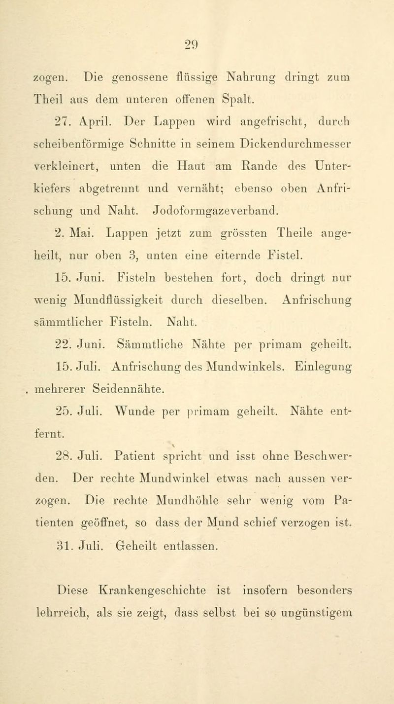 zogen. Die genossene flüssige Nahrung dringt zum Theil aus dem unteren offenen Spalt. 27. Ä.pril. Der Lappen wird angefrischt, durch scheibenförmige Schnitte in seinem Dickendurchmesser verkleinert, unten die Haut am Rande des Unter- kiefers abgetrennt und vernäht; ebenso oben Anfri- scbung und Naht. Jodoformgazeverband. 2. Mai. Lappen jetzt zum grössten Theile auge- heilt, nur oben 3, unten eine eiternde Fistel. 15. Juni. Fisteln bestehen fort, doch dringt nur wenig Mundflüssigkeit durch dieselben. Anfrischung sämmtlicher Fisteln. Naht. 22. Juni. Sämmtliche Nähte per primam geheilt. 15. Juli. Anfrischung des Mundwinkels. Einlegung mehrerer Seidennähte, 25. Juli. Wunde per primam geheilt. Nähte ent- fernt. 28. Juli. Patient spricht und isst ohne Beschwer- den. Der rechte Mundwinkel etwas nach aussen ver- zogen. Die rechte Mundhöhle sehr wenig vom Pa- tienten geöffnet, so dass der Mund schief verzogen ist. 31. Juli. Geheilt entlassen. Diese Krankengeschichte ist insofern besonders lehrreich, als sie zeigt, dass selbst bei so ungünstigem