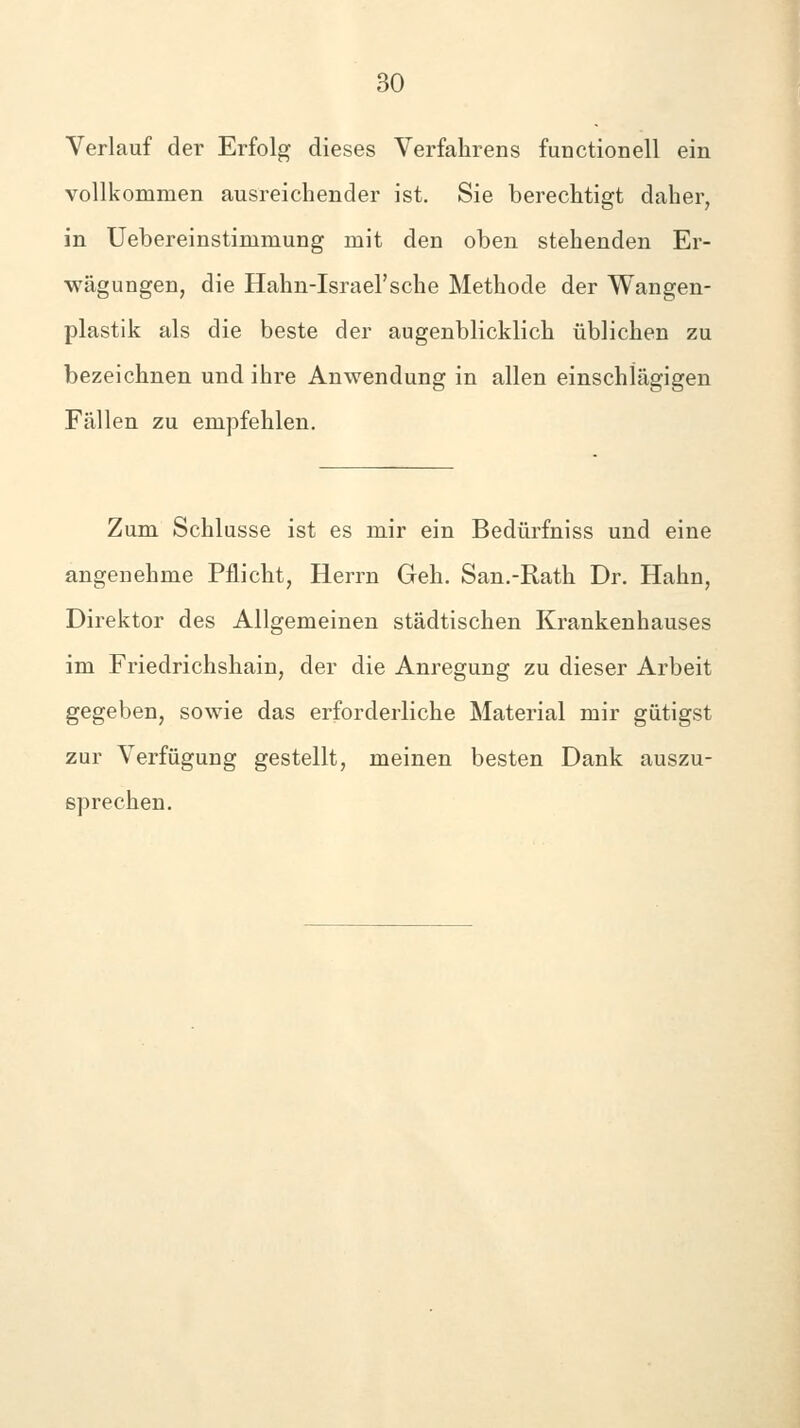 Verlauf der Erfolg dieses Verfahrens fuDCtionell ein vollkommen ausreichender ist. Sie berechtigt daher, in Uebereinstimmung mit den oben stehenden Er- wägungen, die Hahn-Israel'sehe Methode der Wangen- plastik als die beste der augenblicklich üblichen zu bezeichnen und ihre Anwendung in allen einschlägigen Fällen zu empfehlen. Zum Schlüsse ist es mir ein Bedürfniss und eine angenehme Pflicht, Herrn Geh. San.-Rath Dr. Hahn, Direktor des Allgemeinen städtischen Krankenhauses im Friedrichshain, der die Anregung zu dieser Arbeit gegeben, sowie das erforderliche Material mir gütigst zur Verfügung gestellt, meinen besten Dank auszu- sprechen.