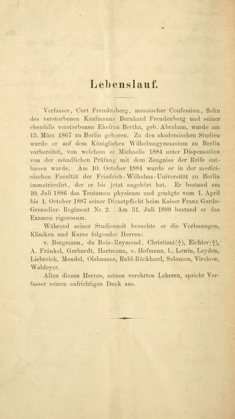 Lebenslauf. Verfasser, Curt Freudeuberg, mosaischer Confession, Sohn des verstorbenen Kaufmanns Bernhard Freudenberg und seiner ebenfalls verstorbenen Ehefrau Bertha, geb. Abraham, wurde am 13. März 18G7 zu Berlin geboren. Zu den akademischen Studien wurde er auf dem Königlichen Wilhelmsgymnasium zu Berlin vorbereitet, von welchem er Michaelis 1884 unter Dispensation von der mündlichen Prüfung mit dem Zeugniss der Reife ent- lassen wurde. Am 10. October 1884 wurde er in der medici- nischen Facultät der Friedrich-Wilhelms-Universität zu Berlin immatriculirt, der er bis jetzt angehört hat. Er bestand am 10. Juli 1886 das Tentamen physicum und genügte vom 1. April bis 1. October 1887 seiner Dienstpflicht beim Kaiser Franz Garde- Grenadier- Regiment Nr. 2. Am 31. Juli 1888 bestand er das Examen rigorosum. Während seiner Studienzeit besuchte er die Vorlesungen, Kliniken und Kurse folgender Herren: V. Bergmann, du Bois-Reymond, Christiani(f), Eichlcr(f), A. Fränkel, Gerhardt, Hartmann, v. Hofmann, L. Lewin, Leyden, Liebreich, Mendel, Olshauseii, Rabl-Rückhard, Salomon, Virchow, Waldeyer. Allen diesen Herren, seinen verehrten Lehrern, spricht Ver- fasser seinen aufrichtigen Dank aus.