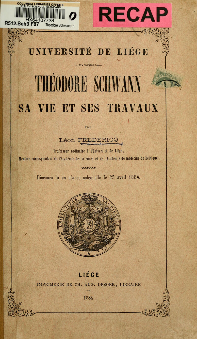 C2k^S^>IBRAR|ES OFFSITE .HEALTH Se ENCES STANDARD e HX64107728 Hûl 2.Sch9 F87 Théodore Schwann mm?*-- 0 RECAP &4 fr UNIVERSITÉ DE LIÈGE § >*ï£&s-* SA VIE ET SES TRAVAUX PAR Léon FREDERICQ Professeur ordinaire à l'Université de Liège, Membre correspondant de l'Académie des sciences et de l'Académie de médecine de Belgique. wwvwv Discours lu en séance solennelle le 25 avril 1884. $» m vm LIEGE IMPRIMERIE DE CH. AÎJG. DESOER, LIBRAIRE 1884 m