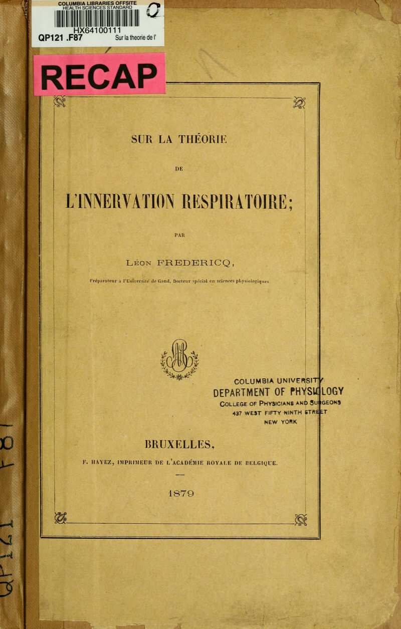 COLUMBIA LIBRARIES OFFSITE ^^i,, HFAI TH sniFNCFS STANDARD f» l HEALTH SCIENCES STANDARD HX64100111 QP121 .F87 Sur la théorie de I r RECAP SUR LA THÉORÏK L'INNERVATION RESPIRATOIRE; LÉON FREDERICQ, l'réparalenr il l'UnUersilé ilo Garni, Docteur spJcial en sciences plivsiolo^iqiies. COLUMBIA UNIVErtSIT f DEPARTMENT OF PHYSUjLOGY COLLEGE OF PhYSICIANS ANtf) Su 437 WEST FIFTY NINTH NEW YORK STftt ET BRUXELLES, K. HAYEZ, IMPIJUIEUH DE L ACADÉJIIE UOYAI,E DE BELGIQUE. 1879 IGEONa