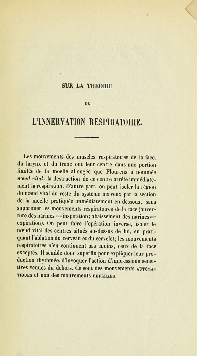 DE L'INNERVATION RESPIRATOIRE. Les mouvements des muscles respiratoires de la face, du larynx et du tronc ont leur centre dans une portion limitée de la moelle allongée que Flourens a nommée nœud vital : la destruction de ce centre arrête immédiate- ment la respiration. D'autre part, on peut isoler la région du nœud vital du reste du système nerveux par la section de la moelle pratiquée immédiatement en dessous, sans supprimer les mouvements respiratoires de la face (ouver- ture des narines == inspiration; abaissement des narines = expiration). On peut faire l'opération inverse, isoler le nœud vital des centres situés au-dessus de lui, en prati- quant l'ablation du cerveau et du cervelet; les mouvements respiratoires n'en continuent pas moins, ceux de la face exceptés. Il semble donc superflu pour expliquer leur pro- duction rhythmée, d'invoquer l'action d'impressions sensi- tives venues du dehors. Ce sont des mouvements automa- tiques et non des mouvements réflexes.